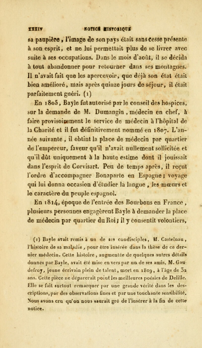 sa panplère > Tîmage de son pays était sans Cesse pr(?$ente à son esprit, et ne lui permettait plus de se livrer avec suite à ses occupations. Dans le mois d'août, il se décida à tout abandonner pour retourner dans ses montagnes. Il n'avait fait que les apercevoir, que déjà son état était bien amélioré, mais après quinze jours de séjour, il était parfaitement guéri, (i) En i8o5, Bayle fut autorisé parle conseil des hospices, sur la demande de M. Dumnngîn , médecin en chef, à faire provisoigement le service de médecin àlhôpilal de la Charité et il fut définitivement nommé en 1807. L'an- née suivante , il obtint la place de médecin par quartier de l'empereur, faveur qu'il n'avait nullement sollicitée et qu'il dût uniquement à la haule estime dont il jouissait dans l'esprit de Corvisart. Peu de temps après, il reçut Tordre d'accompagner Bonaparte en Espagne; voyage qui lui donna occasion d'éludier la langue , les mœurs et le caractère du peuple espagnol. En 1814, époque de l'entrée des Bourbons en France , plusieurs personnes engagèrent Bayle à demander la place de médecin par quartier du Roi; il y consentit volontiers, (1) Bayle avait remis à un de «es condisciple», M. Caslelnau , riiisloire de sa maladie , pour 6trc insérée dans la thèse de ce der- nier oicdocin. Celle liisloiie , augmentée de quelque» autres délai!» donnés par Bayle, avait été mise en vers par un de se» amis, M. Gau defi'oy, jeune écrivain plein de talent, mort en 1809, à 1 âge de Sa ans. Celte pièce ne déparerait point les meilleures poésies de Delille. Elle se fait surtout remarquer par une graudc vérilé dans les des- criptions, par des observations fines et par une touchanle sensibilité. Nous avons cru qu'oa nous saurait gré de l'insérer à la fin do cette notice.