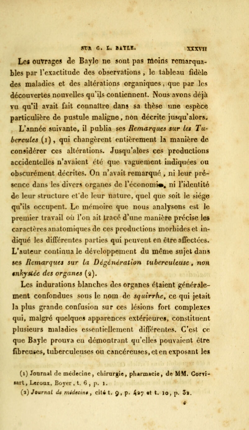 Lc« ouvrages de Bayle ne sont pas lûoins remarqua- bles par Texaclitude des observations , le tableau fidèle des maladies et des altérations organiques, que par les découvertes nouvelles qu'ils contiennent. Nous avons déjà vu qu'il avait fait connaître dans sa thèse une espèce particulière de pustule maligne, non décrite jusqu'alors. L'année suivante, il publia ses Remarques sur les Tu- bercules (i), qui changèrent entièrement la manière de considérer ces altérations. Jusqu'alors ces productions accidentelles n'avaient été que vaguement indiquées ou obscurément décrites. On n'avait remarqué , ni leur pré- sence dans les divers organes de l'économie, ni l'identité de leur structure etde leur nature, quel que soit le siège qu'ils occupent. Le mémoire que nous analysons est le premier travail où l'on ait tracé d'une manière précise le» caractères anatomiques de ces productions morbides et in- diqué les différentes parties qui peuvent en être affectées. L'auteur continua le développement du même sujet dans ses Rcmarquei sur la Dégcntrallon tuberculeuse , non ênJiyUée des organes (a). Les indurations blanches des organes étaient générale- ment confondues sous le nom de squirrkc, ce qui jetait la plus grande confusion sur ces lésions fort complexes qui, malgré quelques apparences extérieures, constituent plusieurs maladies essentiellement différentes. C'est ce que Bayle prouva en démontrant qu'elles pouvaient être fibreuses, tuberculeuses ou cancéreuses, et en exposant les (i) Journal de médecine, chirurgie, pharmacie, de MM. GorTÎ- •art, Leroux, Boyer , t. 6 , p. i. (2) Journal de médecine ^ cil» t. 9, p. 4^7 *t t. lo, p. 3s. ê