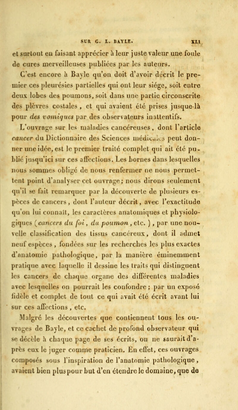 et surtout eu faisant apprécier iileur juste valeur une foule de cures merveilleuses publiées par les auteurs. C'est encore à Bayle qu'on doit d'avoir décrit le pre- mier ces pleurésies partielles qui ont leur siège, soit entre deux lobes des poumons, soit dans une partie circonscrite des plèvres costales , et qui avaient été prises jusque-là pour des vomiqucs par des observateurs in attentifs. L'ouvrage sur les maladies cancéreuses, dont l'article cancer du Dictionnaire des Sciences médicales peut don- ner une idée, est le premier Iroilé complet qui ait été pu- blié jusqu'ici sur ces alTectious. Les bornes dans lesquelles nous sommes obligé de nous renfermer ne nous permet- tent point d'analyser cet ouvrage; nous dirons seulement qu'il se fait remarquer par la découverte de plusieurs es- pèces de cancers, dont l'auteur décrit, avec l'exactitude qu'on lui connaît, les caractères analonii([ues et physiolo- giques (^cancers du foi, du poumon , etc. ), par une nou- velle classification des tissus cancéreux, dont il admet neuf espèces , fondées sur les recherches les plus exactes d'nnatoraie pathologique, par la manière éminemment pratique avec laquelle il dessine les traits qui distinguent les cancers de chaque organe des difTérenlcs maladies avec lesquelles on pourrait les confondre; par un exposé fidèle et complet de tout ce qui avait été écrit avant lui sur ces aflections , etc. Malgré les découvertes que contiennent tous les ou- vrages de Bayle, et ce cachet de profond observateur qui se décèle h chaque page de ses écrits, on ne saurait d'a- près eux le juger comme praticien. En cfTet, ces ouvrages composés sous l'inspiration de l'anatomie pathologique, avaient bien pluspour but d'en étendre le domaine, que de