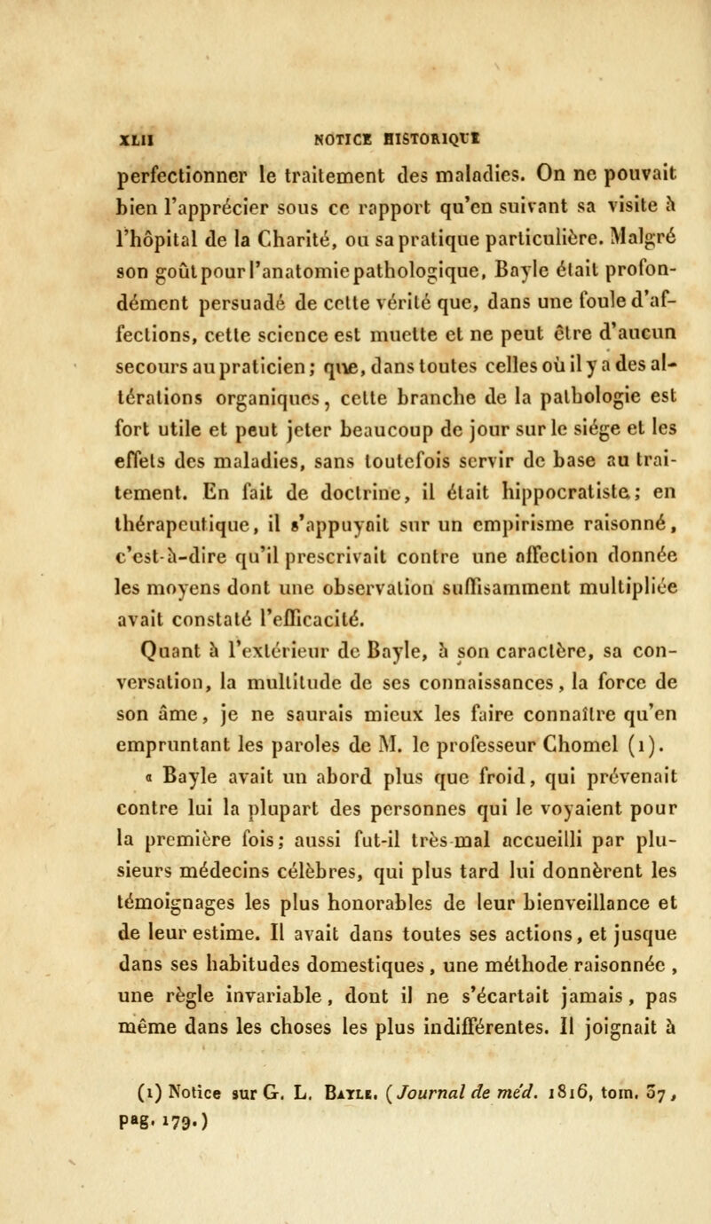 perfectionner le traitement des maladies. On ne pouvait bien l'apprécier sous ce rapport qu'en suivant sa visite h l'hôpital de la Charité, ou sa pratique particulière. Malgré son goûlpourranatomiepathologique, Bayle était profon- dément persuadé de cette vérité que, dans une foule d'af- fections, cette science est muette et ne peut être d'aucun secours au praticien; qive, dans toutes celles où il y a des al- térations organiques, cette branche de la pathologie est fort utile et peut jeter beaucoup de jour sur le siège et les effets des maladies, sans toutefois servir de base au trai- tement. En fait de doctrine, il était hippocratista; en thérapeutique, il s'appuyait sur un empirisme raisonné, c'est-h-dire qu'il prescrivait contre une affection donnée les moyens dont une observation suffisamment multipliée avait constaté l'efficacité. Quant à l'extérieur de Bayle, h son caractère, sa con- versation, la multitude de ses connaissances, la force de son âme, je ne saurais mieux les faire connaître qu'en empruntant les paroles de M. le professeur Chomel (i). a Bayle avait un abord plus que froid, qui prévenait contre lui la plupart des personnes qui le voyaient pour la première fois; aussi fut-il très mal accueilli par plu- sieurs médecins célèbres, qui plus tard lui donnèrent les témoignages les plus honorables de leur bienveillance et de leur estime. Il avait dans toutes ses actions, et jusque dans ses habitudes domestiques, une méthode raisonnée , une règle invariable, dont il ne s'écartait jamais, pas même dans les choses les plus indifférentes. Il joignait à (i) Notice aur G. L. Batle. {Journal de méd. 1816, toin. 07, pas» 179.)