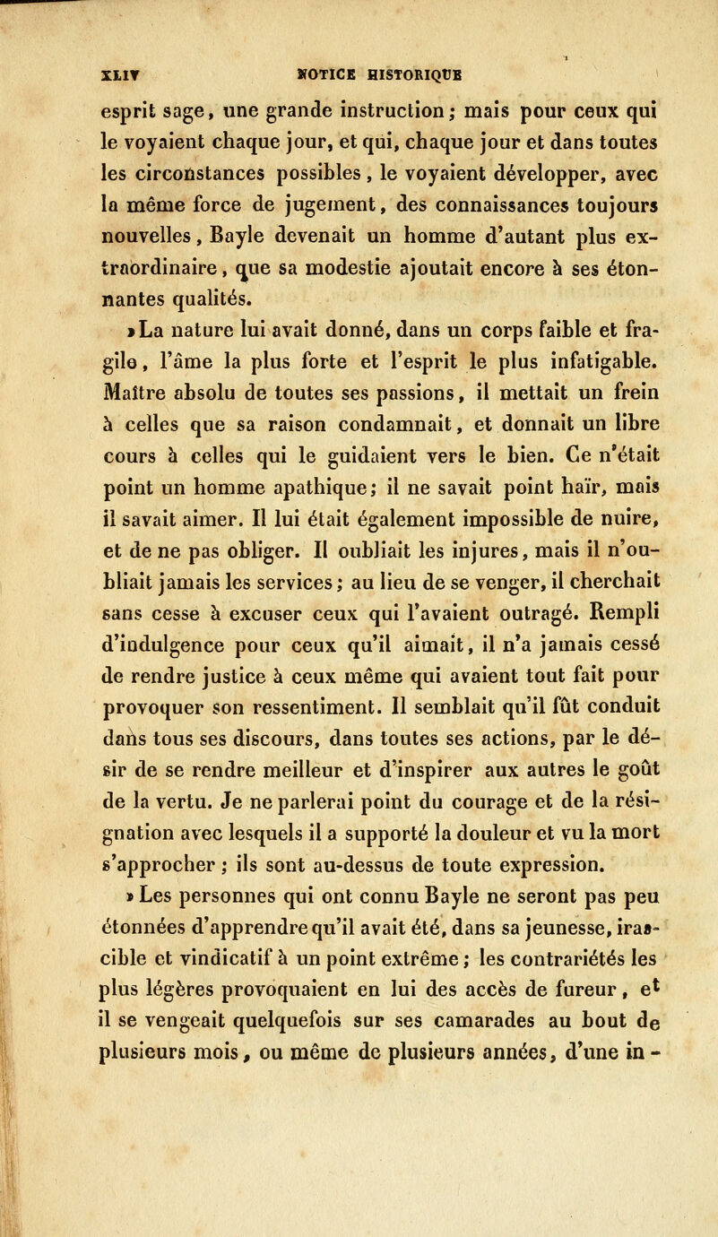 esprit sage, une grande instruction; mais pour ceux qui le voyaient chaque jour, et qui, chaque jour et dans toutes les circofistances possibles, le voyaient développer, avec la même force de jugement, des connaissances toujours nouvelles, Bayle devenait un homme d'autant plus ex- traordinaire , que sa modestie ajoutait encore à ses éton- nantes qualités. > La nature lui avait donné, dans un corps faible et fra- gile , l'âme la plus forte et l'esprit le plus infatigable. Maître absolu de toutes ses passions, il mettait un frein à celles que sa raison condamnait, et donnait un libre cours à celles qui le guidaient vers le bien. Ce n'était point un homme apathique; il ne savait point haïr, mois il savait aimer. Il lui était également impossible de nuire, et de ne pas obliger. II oubliait les injures, mais il n'ou- bliait jamais les services; au lieu de se venger, il cherchait sans cesse à excuser ceux qui l'avaient outragé. Rempli d'indulgence pour ceux qu'il aimait, il n'a jamais cessé de rendre justice à ceux même qui avaient tout fait pour provoquer son ressentiment. Il semblait qu'il fût conduit dans tous ses discours, dans toutes ses actions, par le dé- sir de se rendre meilleur et d'inspirer aux autres le goût de la vertu. Je ne parlerai point du courage et de la rési- gnation avec lesquels il a supporté la douleur et vu la mort s'approcher ; ils sont au-dessus de toute expression. » Les personnes qui ont connu Bayle ne seront pas peu étonnées d'apprendre qu'il avait été, dans sa jeunesse, iras- cible et vindicatif à un point extrême ; les contrariétés les plus légères provoquaient en lui des accès de fureur, e^ il se vengeait quelquefois sur ses camarades au bout de plusieurs mois, ou même de plusieurs années, d'une in-