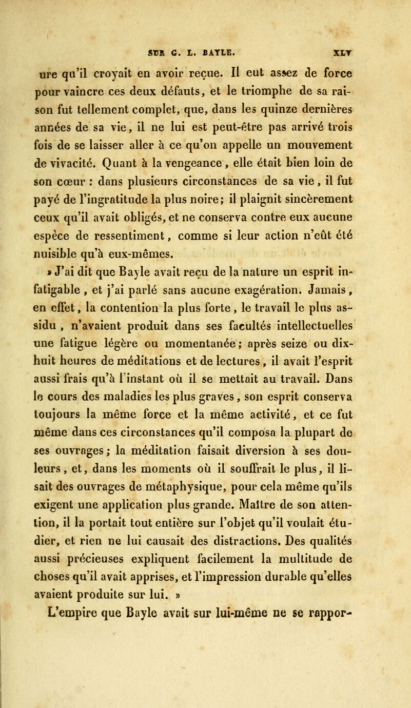 ure qu'il croyait en avoir reçue. Il eut assez de force pour vaincre ces deux défauts, et le triomphe de sa rai- son fut tellement complet, que, dans les quinze dernières années de sa vie, il ne lui est peut-être pas arrivé trois fois de se laisser aller à ce qu'on appelle un mouvement de vivacité. Quant à la vengeance , elle était bien loin de son cœur : dans plusieurs circonstances de sa vie, il fut payé de l'ingratitude la plus noire; il plaignit sincèrement ceux qu'il avait obligés, et ne conserva contre eux aucune espèce de ressentiment, comme si leur action n'eût été nuisible qu'à eux-mêmes. 9 J'ai dit que Bayle avait reçu de la nature un esprit in- fatigable , et j'ai parlé sans aucune exagération. Jamais, en effet, la contention la plus forte, le travail le plus as- sidu , n'avaient produit dans ses facultés intellectuelles une fatigue légère ou momentanée ; après seize ou dix- huit heures de méditations et de lectures , il avait l'esprit aussi frais qu'à Tinstant où il se mettait au travail. Dans le cours des maladies les plus graves, son esprit conserva toujours la même force et la même activité, et ce fut même dans ces circonstances qu'il composa la plupart de ses ouvrages; la méditation faisait diversion à ses dou- leurs , et, dans les moments où il souffrait le plus, il li- sait des ouvrages de métaphysique, pour cela même qu'ils exigent une application plus grande. Maître de son atten- tion, il la portait tout entière sur l'objet qu'il voulait étu- dier, et rien ne lui causait des distractions. Des qualités aussi précieuses expliquent facilement la multitude de choses qu'il avait apprises, et l'impression durable qu'elles avaient produite sur lui. » L'empire que Bayle avait sur lui-même ne se roppor-