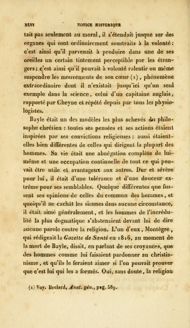 lait pas seulement au moral, il s'étendait jusque sm' des organes qui sont ordinairement souslrails à la volonté : c'est ainsi qu'il parvenait h produire dans une de ses oreilles un certain tintement perceptible par les étran- gers; c'est ainsi qu'il pouvait a volonté ralentir ou même suspendre les mouvements de son cœur (i) , phénomène extraordinaire dont il n'existait jusqu'ici qu'un seul exemple dans la science, celui d'un capitaine anglais, rapporté par Cheyne et répété depuis par tous les physio- logistes. Bayle était un des modèles les plus achevés du philo- sophe chrétien : toutes ses pensées et ses actions étaient inspirées par ses convictions religieuses ; aussi étaient- elles bien différentes de celles qui dirigent la pkipnrt des hommes. Sa vie était une abnégation complète de lui- même et une occupation continuelle de tout ce qui pou- vait être utile et avantageux aux autres. Dur et sévère pour lui, il était d'une tolérance et d'une douceur ex- trême pour ses semblables. Quelque différentes que fus- sent ses opinions de celles du commun des hommes, et quoiqu'il ne cachât les siennes dans aucune circonstance, il était aimé généralement, et les hommes de l'incrédu- lité la plus dogmatique s'abstenaient devant lui de dire aucune parole contre la rehgion. L'un d'eux , Montègre , qui rédigeait la Gazette de Santé en 1816, au moment de la mort de Bayle, disait, en parlant de ses croyances, que des hommes comme lui faisaient pardonner au christia- nisme , et qu'ils le feraient aimer si Ton pouvait prouver que c'est lui qui les a formés. Oui, sans doute, la religion (1) Voj. Beclard, Jnat, gén.) pag. 689.