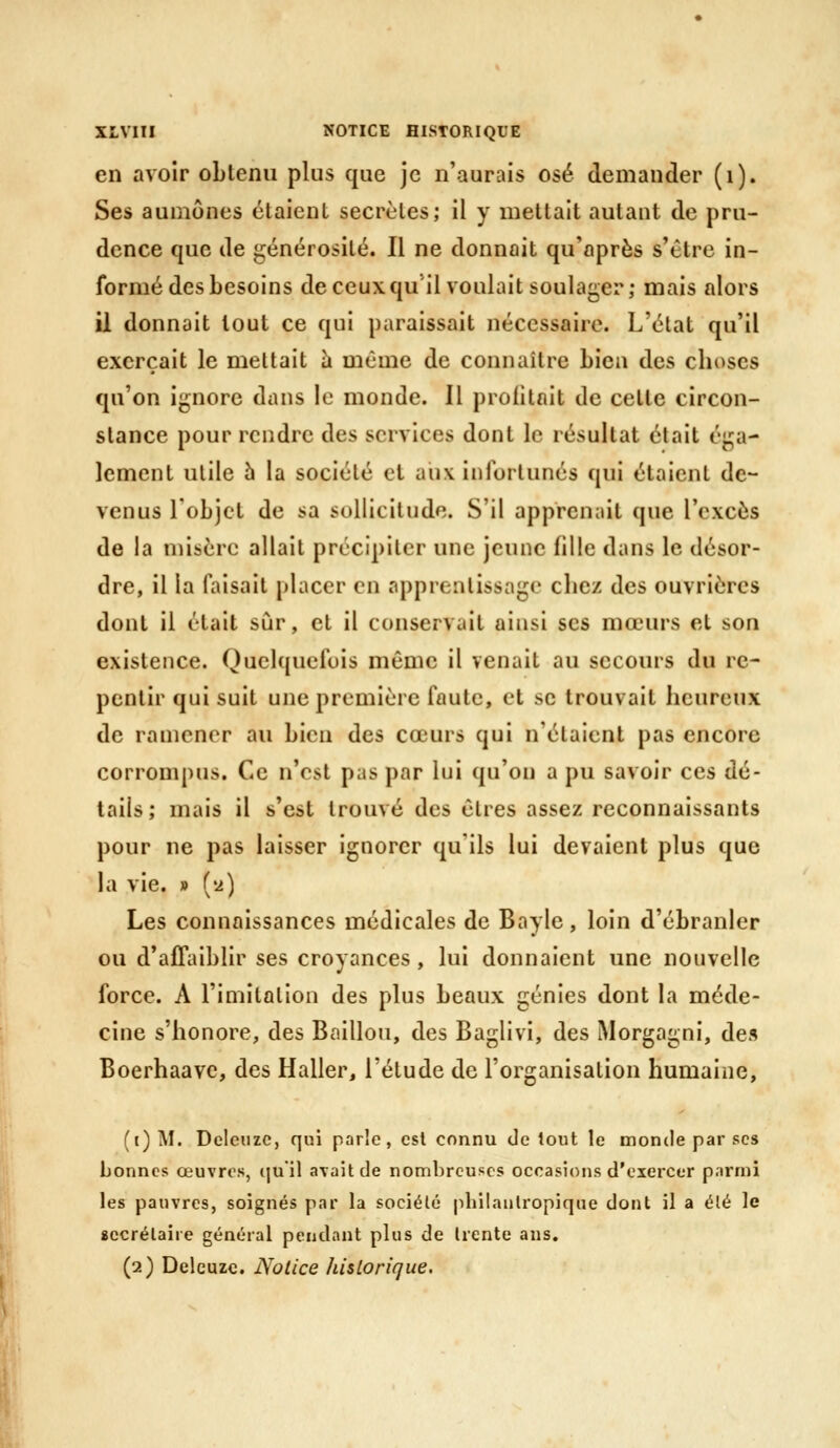 en avoir obtenu plus que je n'aurais osé demander (i). Ses aumônes étaient secrètes; il y mettait autant de pru- dence que de générosité. Il ne donnait qu'après s'être in- formé des besoins deceuxqu il voulait soulager; mais alors il donnait tout ce qui paraissait nécessaire. L'état qu'il exerçait le mettait h même de connaître bien des choses qu'on ignore dans le monde. Il profitait de cette circon- stance pour rendre des services dont le résultat était éga- lement utile 5 la société cl aux infortunés qui étaient de- venus l'objet de sa sollicitude. S'il apprenait que l'excès de la misère allait précipiter une jeune fille dans le désor- dre, il la faisait placer en apprentissage chez des ouvrières dont il était sur, et il conservait ainsi ses mœurs et son existence. Qucl((ucfois même il venait au secours du re- pentir qui suit une première faute, et se trouvait heureux de ramener au bien des cœurs qui n'étaient pas encore corrompus. Ce n'est pas par lui qu'on a pu savoir ces dé- tails; mais il s'est trouvé des êtres assez reconnaissants pour ne pas laisser ignorer qu'ils lui devaient plus que la vie. » ('2) Les connaissances médicales de Bayle, loin d'ébranler ou d'affaiblir ses croyances, lui donnaient une nouvelle force. A l'imitation des plus beaux génies dont la méde- cine s'honore, des Bâillon, des Baglivi, des Morgagni, des Boerhaave, des Haller, l'élude de l'organisation humaine, (t)M. Deleuzc, qui parle, est connu de tout le inonde par ses bonnes œuvres, qu'il avait de nombreuses occasions d'exercer parmi les pauvres, soignés par la sociélé pbilaulropique dont il a élé le «ecrélaiie général pendant plus de trente ans. (2) Deleuzc. Notice historique.