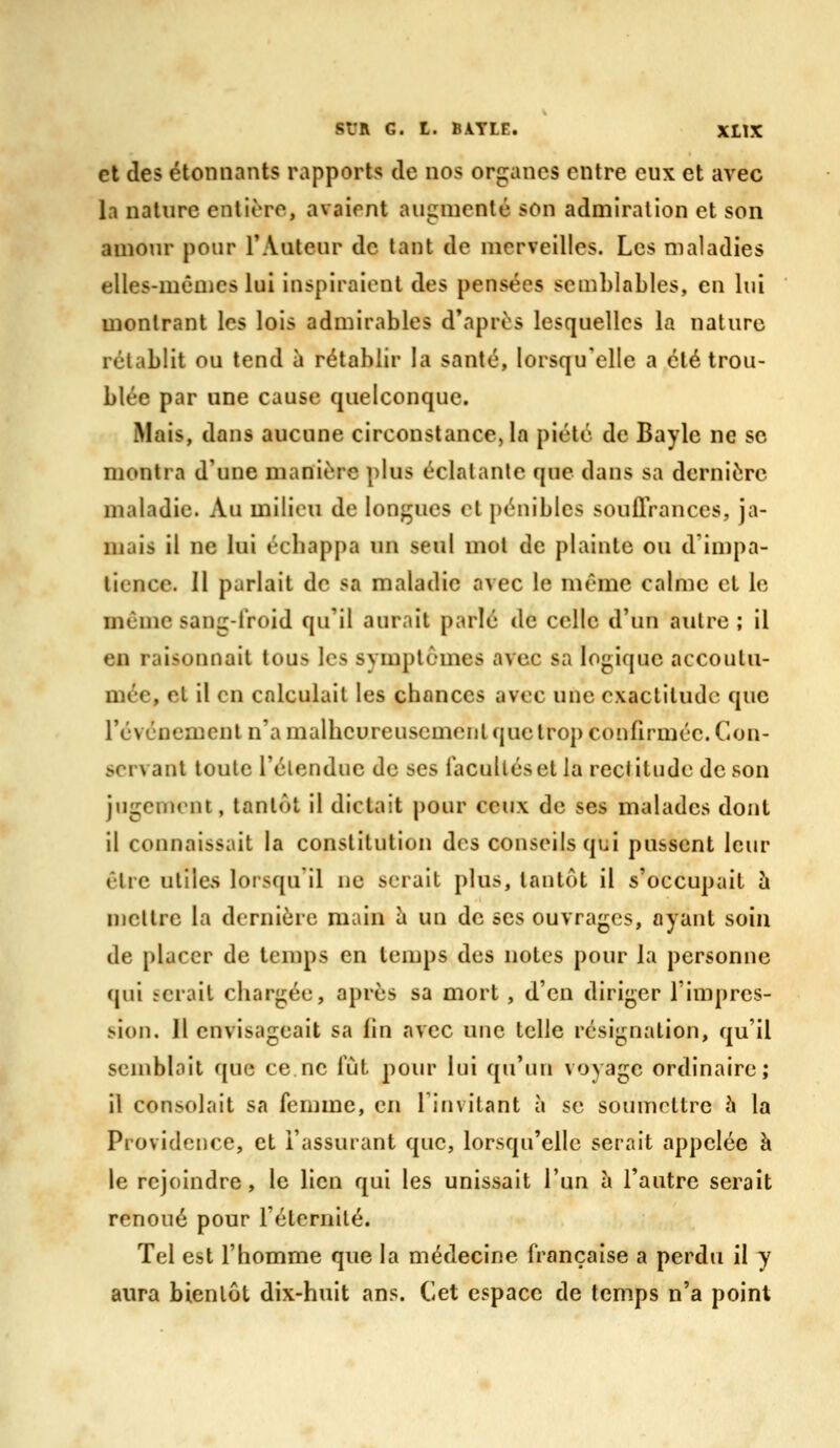 et des étonnants rapports de nos organes entre eux et avec la nature entière, avaient augmenté son admiration et son amour pour TAuteur de tant de merveilles. Les maladies elles-mêmes lui inspiraient des pensées semblables, en lui montrant les lois admirables d'après lesquelles la nature rétablit ou tend à rétablir la santé, lorsqu'elle a été trou- blée par une cause quelconque. Mais, dans aucune circonstance, la piété de Bayle ne se montra d'une manière plus éclatante que dans sa dernière maladie. Au milieu de longues et pénibles souffrances, ja- mais il ne lui écbappa un seul mot de plainte ou d'in)pa- tience. 11 parlait de sa maladie avec le même calme et le même sang-froid qu'il aurait parlé de celle d'un autre ; il en raisonnait tous les symptômes avec sa logique accoutu- mée, et il en calculait les chances avec une exactitude que révéncment n'a malheureusement que trop confirmée. Con- servant toute l'étendue de ses facultés et la rectitude de son jugement, tantôt il dictait pour ceux de ses malades dont il connaissait la constitution des conseils qui pussent leur être utiles lorsqu'il ne serait plus, tantôt il s'occupait à mettre la dernière main h un de ses ouvrages, ayant soin de placer de temps en temps des notes pour la personne qui serait chargée, après sa mort , d'en diriger l'impres- sion. H envisageait sa fin avec une telle résignation, qu'il semblait que ce ne fût pour lui qu'un voyage ordinaire; il consolait sa femme, en l'invitant à se soumettre à la Providence, et l'assurant que, lorsqu'elle serait appelée à le rejoindre, le lien qui les unissait l'un à l'autre serait renoué pour l'éternité. Tel est l'homme que la médecine française a perdu il y aura bientôt dix-huit ans. Cet espace de temps n'a point