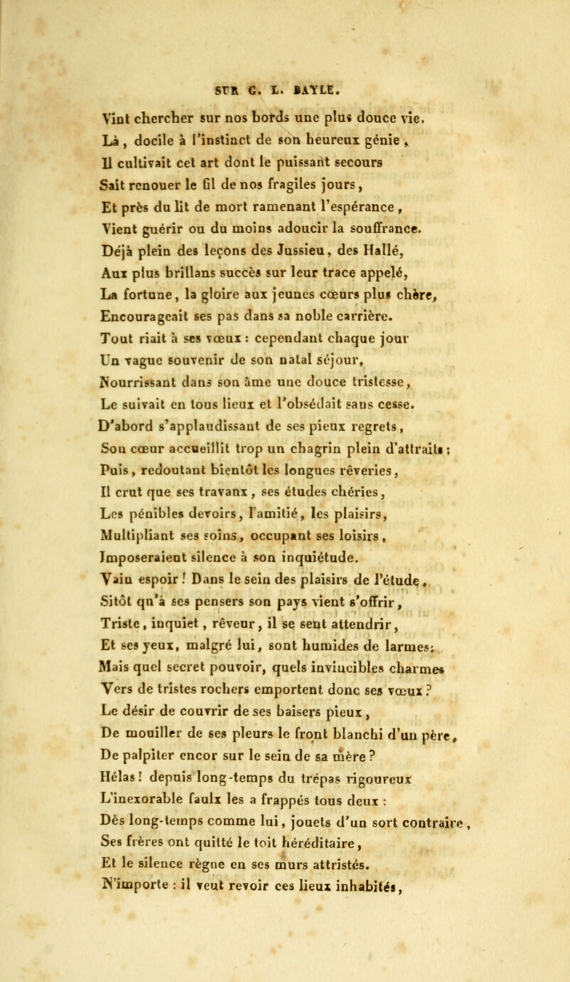 SrR G. I. BAILE. Vint chercher sur nos bords une plus douce vie. Là , docile à l'instinct de son heureux génie » 11 cultivait cet art dont le puissant secours Sait renouer le fil de nos fragiles jours, Et près du lit de mort ramenant Tespérance, Vient guérir ou du moins adoucir la souffrance. Déjà plein des leçons des Jussieu, des Halle, Aux plus hrillans succès sur leur trace appelé, La fortune, la gloire aux jeunes cœurs plu» cliirc. Encourageait ses pas dans ?a noble carrière. Tout riait à ses vœux : cependant chaque jour Un vague souvenir de son natal séjour, Nourrissant dans son ûme une douce tristesse, Le suivait en tous lieux et l'obsédait sans cesse. D'abord s'applaudissaut de ses pieux regrets, Sou cœur accueillit trop un chagrin plein d'atlraiti ; Puis, redoutant bientôt les longues rêveries, Il crut que ses travaux , ses éludes chéries, Les pénible» devoirs, 1 amitié, les plaisirs. Multipliant ses soins, occupant ses loisirs. Imposeraient silence à son inquiétude. Vain espoir î Dans le sein des plaisirs de l'élude. Sitôt qn'à ses pensers son pays vient s'offrir. Triste, inquiet , rêveur, il se sent attendrir, Et ses yeux, malgré lui, sont humides de larmes; Mais quel secret pouvoir, quels invincibles charme» Vers de tristes rochers emportent donc ses vœux ? Le désir de couvrir de ses baisers pieux , De mouiller de ses pleurs le front blanchi d'un père. De palpiter cncor sur le sein de sa mère ? Hélas I depuis long-temps du trépas rigoureux L'inexorable faulx les a frappés tous deux : Dès long-temps comme lui, jouets d'un sort contraire , Ses frères ont quitté le toit héréditaire, Et le silence règne en ses murs attristés. N'importe : il veut revoir ces lieux inhabité».