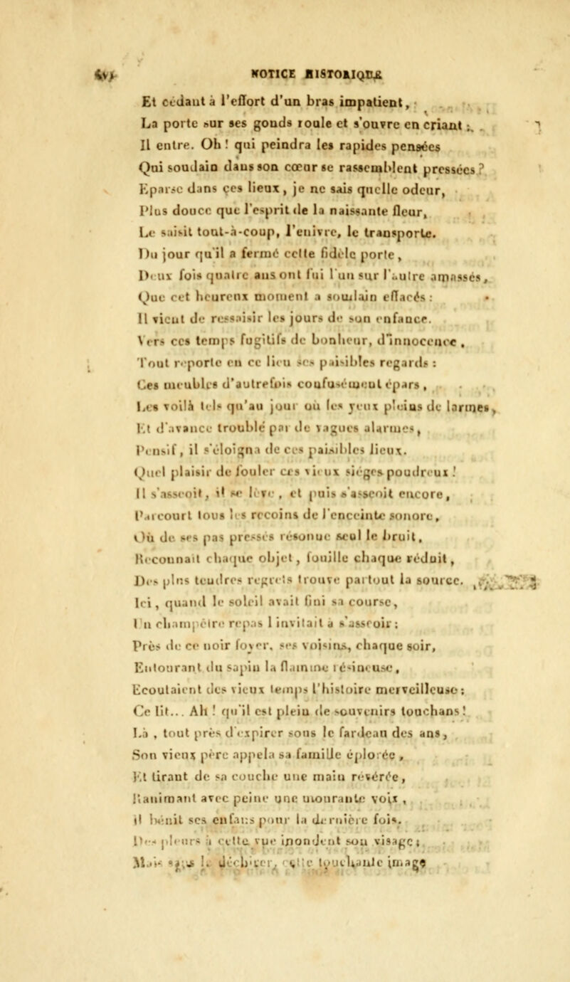 I^f WOTIGE BISTOAIQCJ^ Et ccdautà l'cfïort d'un bras impatient, • La porte »ur «es gouds loule cl s'ou?re en criant ;. Il entre. Oh! qui peindra le» rapides pensées Qui soudain dausson cœnrsc rassemMent pressées? Kparic dans ce» lieux , je ne sais quelle odeur, Plus douce que l'esprit de la nais^iiante fleur, Le s;«it.il toul-.i-coup, reiiivic, le traojporLe. Du jour qu'il a fermé celte fidilc porte, Dt:ux foi» quatre ausont fui luusur r;.ulrc amnsscs, Que cet heureux moment a souilajn effacés : Il tient de re^snisir le» jours d«* >un cnfancr. Vers ce» temps fugitif» de bonlu'iir, dlnnoccuoe , Tout r-porle eu ce lit u so p.ii»il)îcs regarda : Ce» miubUs d'aulrefui» coufu-.étui,'ulép.»r», Le« Toilà tel.» qu'au jour ou (c^ yeux pluia» de larmet^. i;t tr.ivancc- trouble par de vagues aUrmcit^ Pensif, il «'éloii^n.i de ces paisibles Jii'u\. (^)uel plaisir de fouler cr» ^ii ux sièges poudr«ux .' il s'asseoit, it M* Il fr , cl puis ^'a«^5eoit encore, l'ai court tou» II» recoin» de ) enceinte sonore. Où de »<■» pas pressé» ré»onue acuI le bruit. Hecounail charpie objet, fouille chaque réduit, J), •. \)\r.'> teudres repieîs trouve partout la source, v Ici, quand le soleil avait Gui sa course, In rh.iiuj èlre rep.is l invitait d s'asseoir : Près lie ce noir fovor, «es voisina, chaque soir, Eiilourant du sapin la flamiru; r(i«ineu50, Ecoulaient des vieux leinps l'histoire merTcillcuiO; Ce lit... Ah ! qu'il est plein de souvenirs louchans 1 Là , tf>ut près d «ipirer sons le fardean des ans, Son vieux père ojjjuda sa famille éplo:éc , l'.l tirant de s.t couche une main r«!'vér(^e, l'ianimant avec peine une uionranlc vo'^x , il lW;nit ses cnfausputn l.i dmiîcrc foi». [)t< pleurs ù celte, vue ijiondent sou visage {.