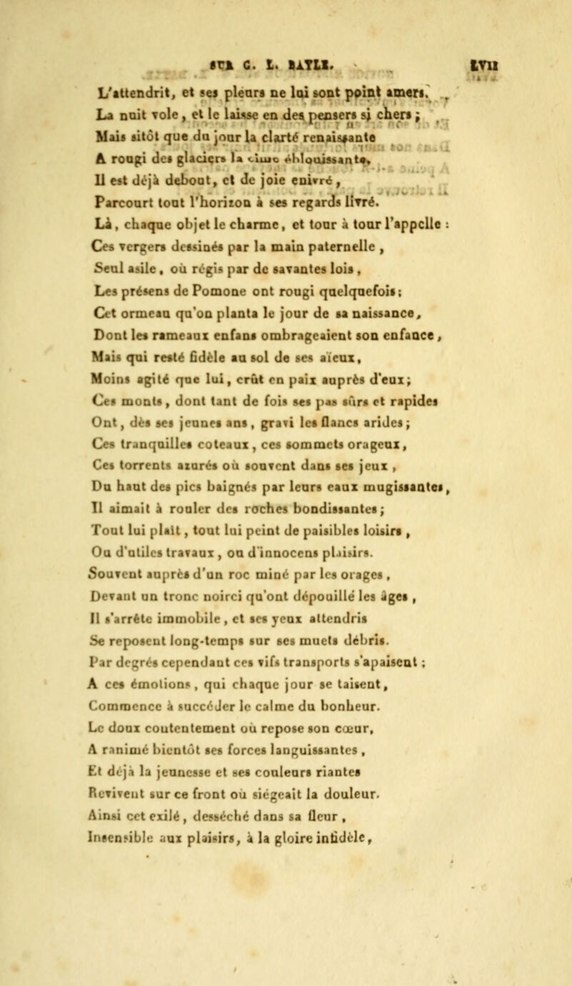 _ fri c. I. IàTU. ^ vni L'attendrit^ et ses plears ûc loi &ODt point am«ri. , La Dtiit Tole , et ic lause en de« pecsers si chert: ' „ Mais sitôt que da ioar U clarté renaisiante „ A roagi dci glaacr» la «.lujc «>MouJssant^ 11 est dcià del>oat, et Je joie eDi»r«i, Parcourt tout l'horitOQ à ses regards litre. Li , chaqpc objet ic charme , et tour à toar l'appelle : Ce« verger* dctsioés par la main paternelle , Seal asile , où régis par de saTantes lois , Le» présens de Pomoae ont rougi quelquefois; Cet ormeau qu'on planta le jour de sa naissance. Dont les rameaux enfans ombrageaient son enfance , Mais qui resté Cdèle au sol de ses aicux, Moins agité que lui, crût en paix auprès d'eux; Ces monts, dont tant de fois ses pas sûrs et rapides Ont, dès ses jeunes ans , graYt les flancs arides \ Ce» tranquilles coteaux, ces sommets orageux. Ces torrents aiurés ou souvent dans ses jeux , Da haut des pics baignés par leurs eaux mugissantes, Il aimait à rouler des roches bondissantes; Tout lui plaît, tout lui peint de paisibles loisin , Oa d'utiles travaux , on d'innocens plaikirs. Souvent auprès d'un roc mine par les orages , Devant un trunc noirci qu'ont dépouillé les âges , Il s'arrête immobile , et ses yeux attendris Se reposent long-temps sur ses muets débris. Par degrés cependant ces vifs transports s'apaisent ; A ces émotion», qui chaque jour se taisent. Commence à succ«';Jer le calme du !)onheur. Le doux coutontement ou repose son cuuur, A ranime bientôt ses forces languissantes , Et déjà la jeancsse et oes couleurs riantes Revivent sur ce front où siégeait la douleur. Ainsi cet exilé, desséché dans sa fleur , InseoMble aux plaisirs, à U gloire intidèlc,