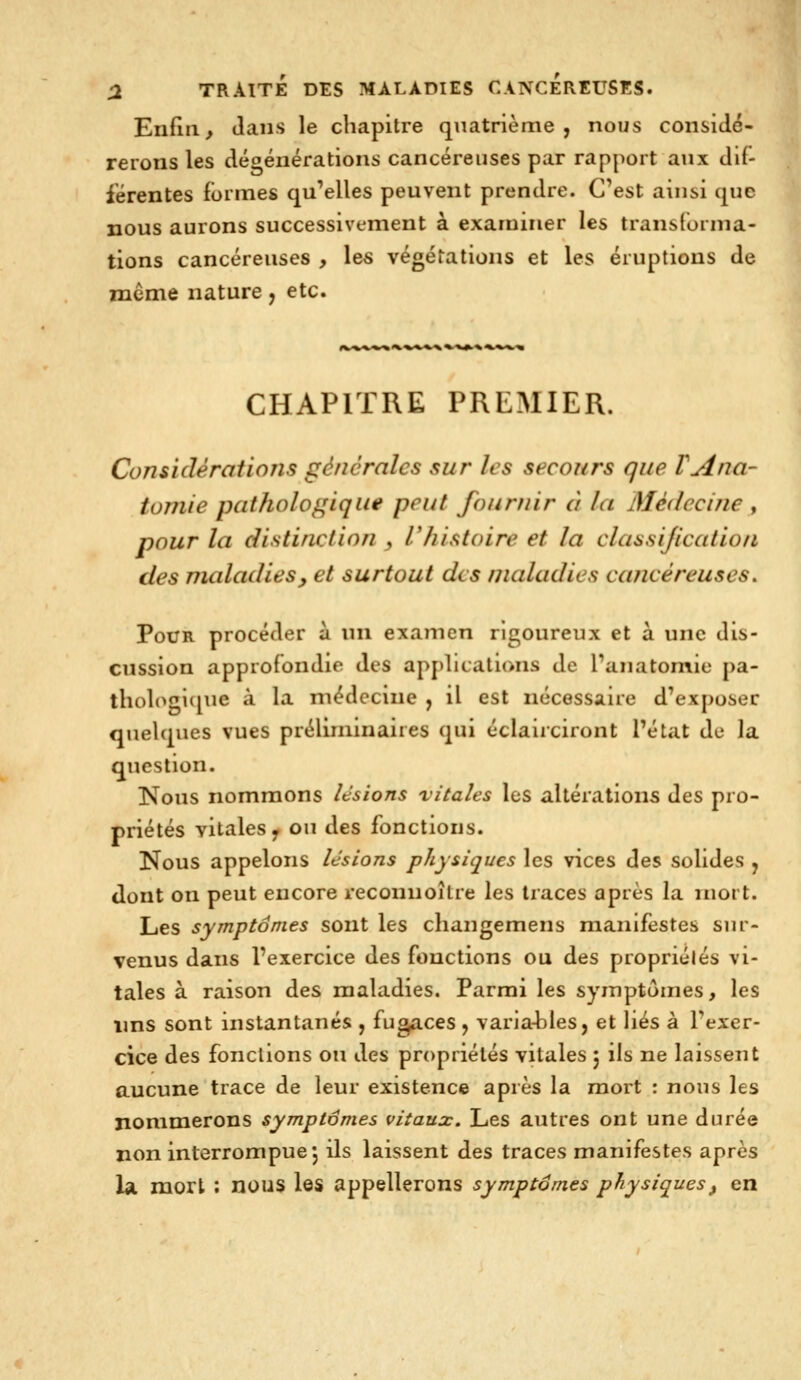 Enfuie dans le chapitre quatrième, nous considé- rerons les dégénérations cancéreuses par rapport aux di(- iérentes formes qu'elles peuvent prendre. C'est ainsi que nous aurons successivement à examiner les transforma- tions cancéreuses , les végétations et les éruptions de même nature , etc. CHAPITRE PREMIER. Considérations générales sur /es secours que VAna- toniie pathologique peut fournir à la Médecine , pour la distinction , rhistoire et la classijication des maladies^ et surtout des maladies cancéreuses. Pour procéder à \n\ examen rigoureux et à une dis- cussion approfondie des apj)licati(>ns de l'anatomie pa- thol(^gl(iue à la médecine , il est nécessaire d'exposer quelques vues préliminaires qui éclairciront l'état de la question. Nous nommons lésions vitales les altérations des pro- priétés vitales y ou des fonctions. Nous appelons lésions physiques les vices des solides j dont on peut encore reconnoître les traces après la mort. Les symptômes sont les changemens manifestes sur- venus dans l'exercice des fonctions ou des propriélés vi- tales à raison des maladies. Parmi les symptômes, les ims sont instantanés , fugaces ^ varia-bles, et liés à l'exer- cice des fonctions on des propriélés vitales 5 ils ne laissent aucune trace de leur existence après la mort : nous les nommerons symptômes vitaux. Les autres ont une durée non interrompue j ils laissent des traces manifestes après la mort : nous les appellerons symptômes physiques, en