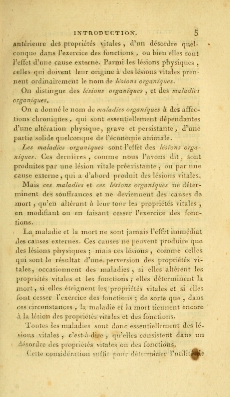 antérieure Jes propriétés vitales , criiii tlcsordrc quel- conque dans reicrcice des fonctions , ou bien elles sont l'eHct d'une cauî>e externe. Parmi les lésions physiques , celles qui doivent leur origine à des lésions vitales pren- nent ordinairement le nom de lestons organitjucs. On distnigue des /v'sions organiques j et des maîadia organiques. On a donné le nom de maladies organiques h clés affec- tions clironicjnes ^ qui sont essentiellement dépendantes d^nne altération physique, giave et persistante, d'une partie solide quelconque de Téconoinle animale. Les maladies organiques sont TeKel des lisions orga- niques. Ces dernières , cornnic nous Tarons dit , sont produites par une lésion vitale préexistante , (ui par une cause exlcrne,qui a d^ahonl produit des lésions vitales. IVIais ces maladies et ces lésions organiques ne déter- minent des souffrances et ne deviennent des carises de mort j qu'en altérant à leur tour 1rs propriétés vitales , en modifiant ou en faisant cesser Pexcrcice des fonc- tions. La maladie et la mort ne sont jamais Teffet immédiat des causes externes. Ces causes ne j.oiiveiit produire que des lésions phvsi<{ues ^ mais ces lésions , comme celles qui sont le résr.ltat <rune perversion des proj)riétés vi- tales, occasionnent des maladies , si elles altèrent les propriétés vitales et les fonctioiii, ; elles détcrmuiciit la mort, si elles éteignent les propriétés vitales et si elles (ont cesser l'exercice des fonctions 5 do sorte que , dans ces circonstances , la maladie et la mort tiennent encore à la lésion des propriétés vitales et des fonctions. Toutes les maladies sont donc essentiellement des lé- sions vitales , cVst-;i-dire , qn'elîes consistent dans nn désordre des propriétés vitales 011 des fonctions. (elte coniidéralion sr.fli' pom d/îtorminer Tnlilil^lc