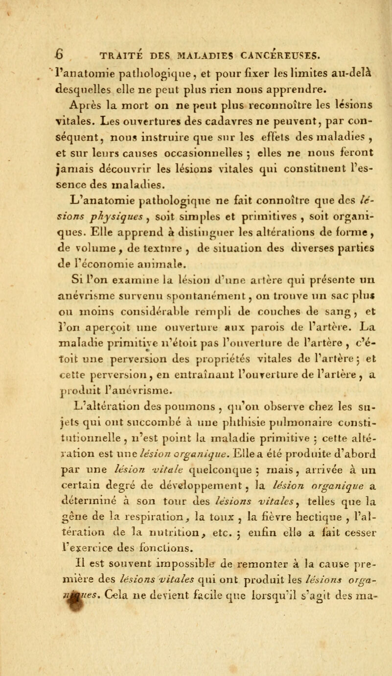 'Panatomie patliologiqne, et pour fixer les limites au-delà desquelles elle ne peut plus rien nous apprendre. Après la mort on ne peut plus reconnoître les lésions vitales. Les ouvertures des cadavres ne peuvent, par con- séquent, nous instruire que sur les effets des maladies y et sur leurs causes occasionnelles 5 elles ne nous feront jamais découvrir les lésions vitales qui constituent l'es- sence des maladies. L'anatomie pathologique ne fait connoître que des lé- sions physiques ^ soit simples et primitives , soit organi- ques. Elle apprend à distinguer les altérations de forme, de volume, de texture , de situation des diverses parties de Féconomie animale. Si Ton examine la lésion d'une artère qui présente un anévrisme survenu spontanément, on trouve un sac pliu ou moins considéraMe rempli de couches de sang, et l'on aperçoit ime ouverture aux parois de l'artère. La maladie primitive ii'étoit pas l'ouverture de l'artère , c'é- îoit une perversion des propriétés vitales de l'artère 5 et cette perversion, en entraînant l'ouverture de l'artère , a produit l'anévrisme. L'altération des poumons , qu'on ohserve chez les su- jets qui ont succombé à une plithisie piilmonaire consti- tutionnelle , n'est point la maladie primitive : cette alté- ration est une lésion organique. Elle a été produite d'abord par une lésion 'vitale quelconque : ruais, arrivée à un certain degré de développement, la lésion organique a déterminé à son tour des lésions vitales ^ telles que la gêne de la respiration, la toux , la fièvre hectique , l'al- tération de la nutrition, etc. j enfin elle a fiait cesser l'ejiercice des fonctions. Il est souvent impossible^ de remonter à la cause pre- n:iière des lésions vitales qui ont produit les lésions orga- n^tes. Cela ne devient facile que lorsqu'il s'agit des ma-