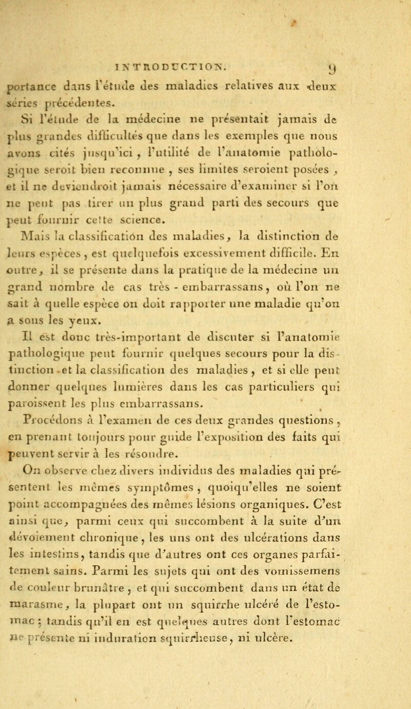 portance dans Tétude des maladies relatives aux <leux séries précédentes. Si l'étude de la médecine ne présentait jamais de plus grandes difticullés que dans les exemples que nous avons cités jiisqu^ici , l'utilité de l'aiiatonue patliolo- ^ique seroit bien reconnue , ses luniles seroient posées , et il ne deviciidroit jamais nécessaire d'exauiint r si Ton ne peut pas tirer un plus grand parti des secours que peut fournir cette science. IMais la classification des maladies, la distinction de leurs espèces , est quelquefois excessivement difficile. En outre ^ il se présente dans la pratique de la médecine un grand nombre de cas très - embarrassans j où l'on ne sait à quelle espèce on doit rappoiter une maladie qu'on fi sous les yeux. Il est doue très-important de discuter si l'aiiatomie pathologique peut fournir quelques secours pour la dis- tinction -et la classification des maladies y et si elle peut (donner quelques lumières dans les cas particuliers qui paroissent les plus embarrassans. Procédons à l'examen de ces deux grandes questions , en prenant toujours pour guide l'exposition des faits qui peuvent servir à les résoudre. On observe chez divers individus des maladies qui prér sentent les mêmes symptômes , quoiqu'elles ne soient point accompagnées des mêmes lésions organiques. C'est ainsi que, parmi ceux qui succombent à la suite d^un tlévoiement chronique, les uns ont des ulcérations dans les intestins, tandis que d'autres ont ces organes parfai- tement sains. Parmi les sujets qui ont des vomissemens de couleur brunâtre , et qui succombent dans un état de marasme, la plupart ont un squirrhe ulcéré de l'esto- mac: tandis qu'il en est quelques autres dont l'estomac lie- présente ni induration squirrheuse, ni ulcère.