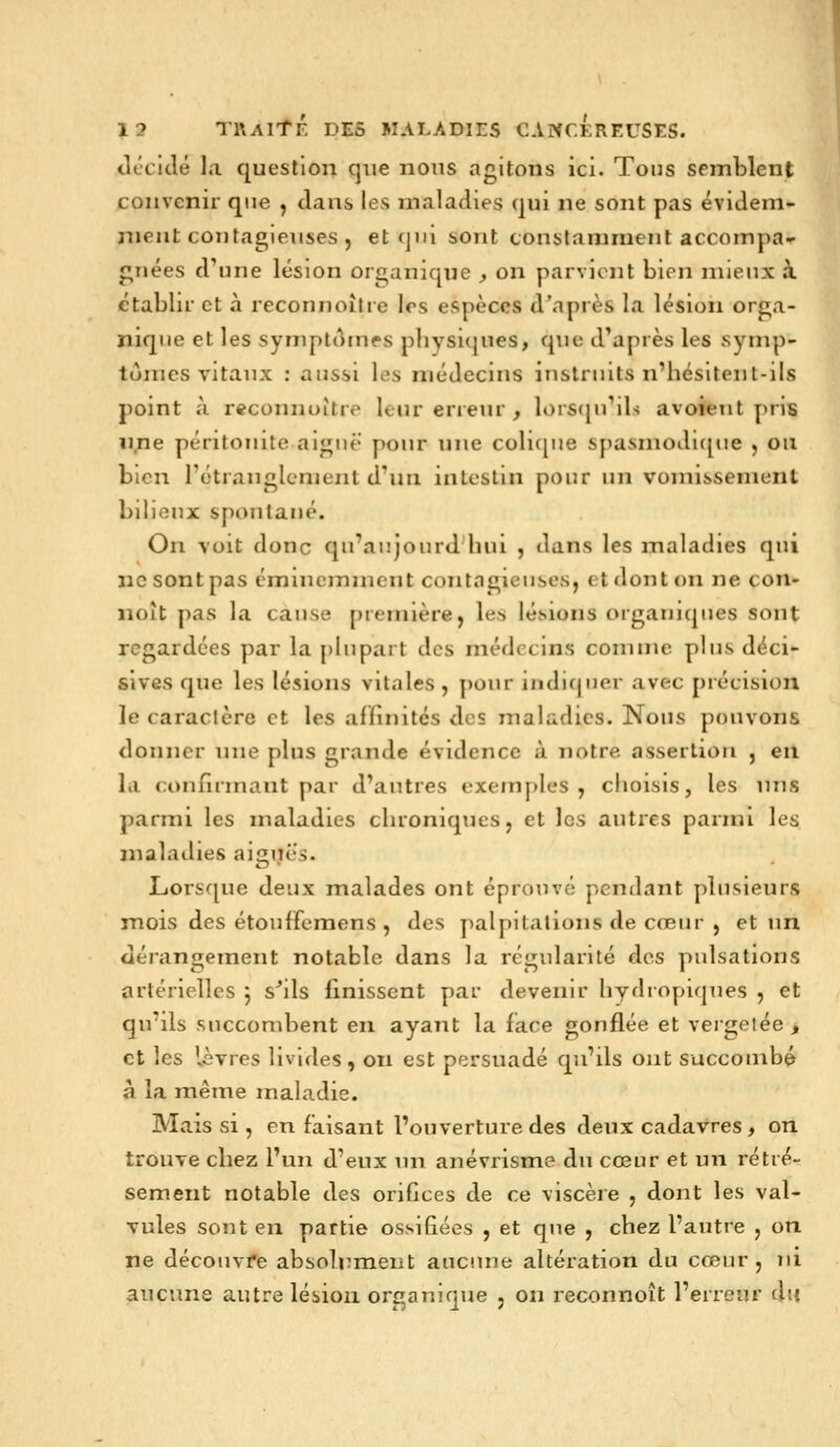 Jtclilé la question que nous agitons ici. Tous semblent convenir que , dans les maladies qui ne sont pas évidem- nieut contagieuses , et qui sont constamment accompa^r gnées d^Hie lésion organique , on parvient bien mieux à ctabhr et à reconnoîtie 1rs espèces d'après la lésion orga- nique et les symptt^ines pliysi(|ues, que d'après les symp- tômes vitaux : aussi les médecins instruits n'hésitent-ils point à reconnoître leur erreur , lors(ju'ds avoient y>ris une péritonite aiguë pour une colu[ue spasmodujue , ou bien l'étranglement d'un intestin pour un vomissement bilieux spontané. On voit donc qu'aujourd'hui , dans les maladies qui ne sont pas éminemment contagieuses, et dont on ne con- noît pas la cause première, les lésions organiques sont regardées par la phipart des médecins comme plus déci- sives que les lésions vitales, pour indifjiier avec précision le caraclère et les affinités des maladies. Nous pouvons donner nue plus grande évidence à notre assertion , eu la confirmant par d'autres exem[)les , choisis, les nus parmi les maladies chroniques, et les autres parmi les maladies aiguës. Lorsque deux malades ont éprouvé pendant plusieurs mois des étouffemens , des palpitations de cœur , et un dérangement notable dans la régularité des pulsations artérielles j s^ils finissent par devenir hydropiques , et qu'ils succombent en ayant la face gonflée et vergetée, et les lèvres livides, on est persuadé qu'ils ont succombé à la même maladie. Mais si, en faisant l'ouverture des deux cadavres , on trouve chez l'un d'eux un anévrisme du cœur et un rétré- sèment notable des orifices de ce viscère , dont les val- vules sont en partie ossifiées , et que , chez l'autre , on ne découvre absolrmeiit aucune altération du cœur, ni aucune autre lésion organique , on reconnoît l'erreur du