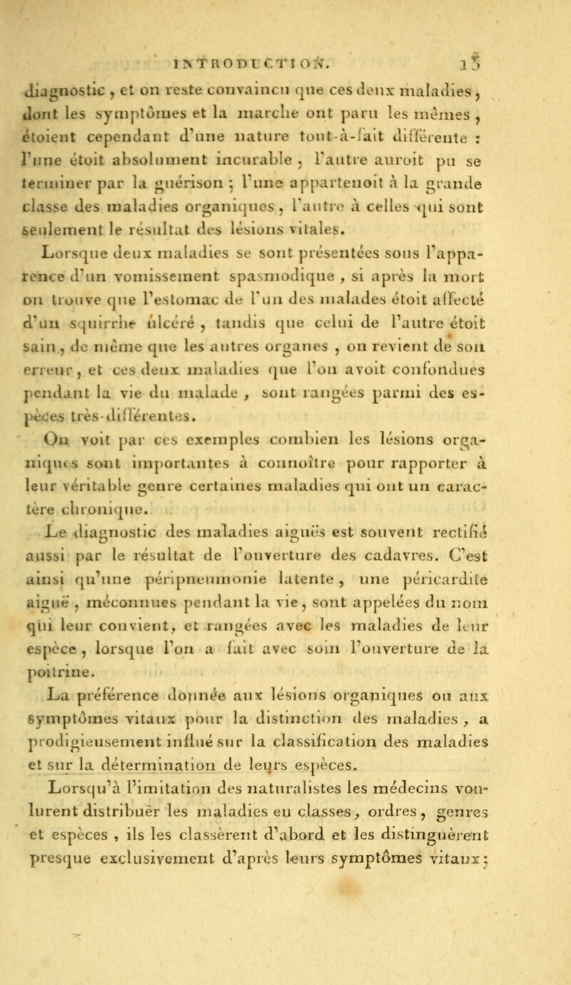 diagnostic j et on veste convaincu que ces licMix nialatlies, ilont les symptômes et la marche ont paru les mêmes , étoient cependant d'une nature tout-à-lait dlflerente : Tnne étoit absolument incurable j l'autre aiuoit pu se terminer par la «^uérison 5 lune appartenoit à la grande classe des maladies organicjucs, l'autre à celles <pii sont seulement le réî>ultat des lésions vitales. Lorsque deux maladies se sont présentées sous Fappa- rence d'un vomissement spasniodique , si après la mort ou trouve que l'estomac de l'un des malades étoit alfeclé d'un squurlie ulcéré , tandis que celui de l'autre étoit sain , de même que les autres organes , ou revient de sou erreur, et ces deux maladies que l'on avoit confondues jiendant la vie du malade , sont rangées parnn des es- pèces très di'iérentes. On voit par ces exemples combien les lésions orc^a- niqucs sont importantes à connoilrc pour rapporter à leur véritable genre certaines maladies qui ont un carac- tère cbronique. Le diagnostic des maladies aiguës est souvent rectifî<^ aussi par le résultat de l'ouverture des cadavres. C'est ainsi qu'une pénpneumonie latente , une péncardite aiguë , méconnues pendant la vie, sont appelées du nom qui leur convient, et rangées avec les maladies de Itur espèce , lorsque l'on a lait avec soin l'ouverture de la poitrine. La préférence donnée aux lésions organiques ou aux symptômes vitaux pour la distinction des maladies , a prodigieusement influé sur la classification des maladies et sur la détermination de leqrs espèces. Lorsqu'à l'imitation des naturalistes les médecins vou- lurent distribuer les maladies eu classes, ordres, genres et espèces , ils les classèrent d'abord et les distinguèrent presque exclusivement d'après l^urs symptômes vitaux;