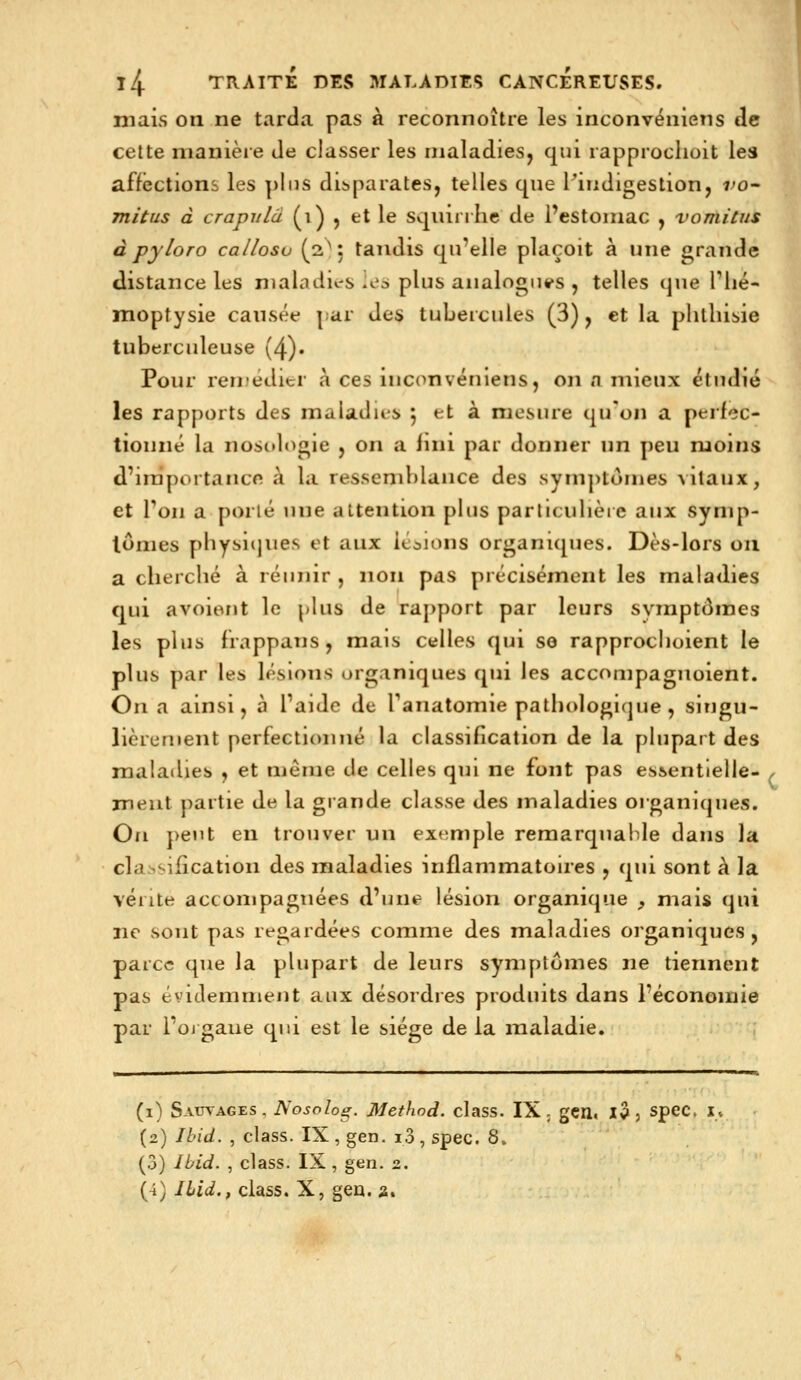 mais on ne tarda pas à reconnoître les inconvéniens de cette manière de classer les maladies, qui rapprociioit les affections les pins disparates, telles que Pmdigestion, fo- mitus à crapiilâ (i) , et le squirrlic de Pestomac , vomitus à pyloro ca/losv (2^5 tandis qu'elle plaçoit à une grande distance les nialadu-s ies plus aiialogu«»s , telles que Tlié- moptysie causée par des tubercules (3), et la plitliisie tuberculeuse (4). Pour reruéditr à ces inconvéniens, on a mieux étudié les rapports des maladies 5 et à mesure qu'on a perfec- tionné la noscdogie , on a fnii par donner un peu moins d'iniportancn à la ressemblance des symptômes %ilaux, et Ton a porté une attention plus particiilièie aux symp- tômes pbysi(jues et aux itaions organiques. Dès-lors on a clierclié à réunir , non pas précisément les maladies qui avoient le plus de raj)port par leurs symptômes les plus frappans, mais celles qui so rapproclioient le plus par les lésions organiques qui les accompagnoient. On a ainsi, à l'aide de ranatomie patbologKjue, singu- lièrement perfectionné la classification de la plupart des maladies , et même de celles qui ne font pas essentielle- , meut partie de la grande classe des maladies organiques. On peut en trouver un exemple remarquable dans la cla ^vification des maladies inflammatoires , qui sont à la vente accompagnées d'une lésion organique , mais qui ne sont pas regardées comme des maladies organiques, parce que la plupart de leurs symptômes ne tiennent pas évidemment aux désordres produits dans l'économie par l'oj gaiie qui est le siège de la maladie. (i) Sauvages, Nosolog. Methnd. class. IX, gcn. X^j spec, x* (2) Ibid. , class. IX, gen. i3, spec. 8. (3) Ibid. , class. IX , gen. 2. (4) Ibid., class. X, gea. a.