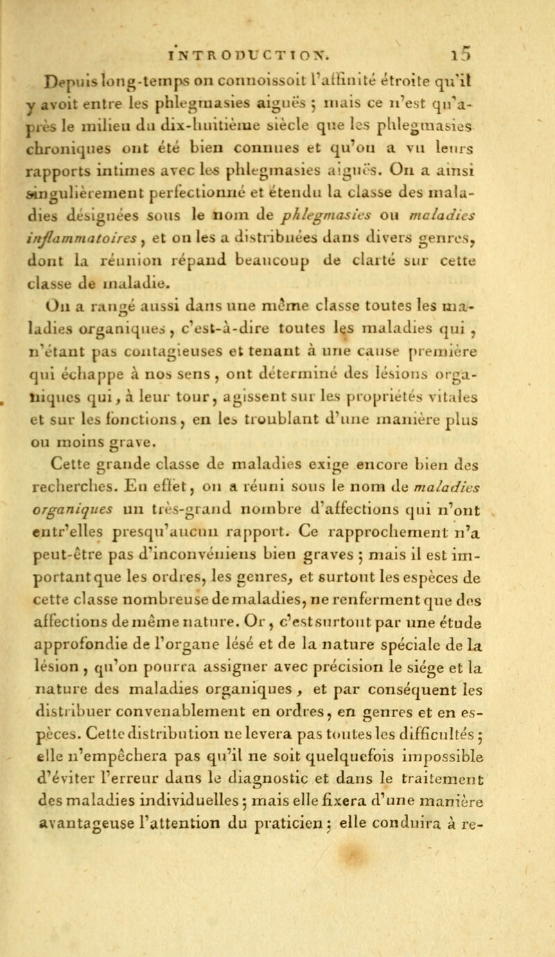 Depuis long-temps on connoissoit ratïiuité étroite qu'il y avoit entre les phlegraasies aiguës 5 mais ce n'est qira- piès le milieu du dix-huitièiue biècle qr.e les pUlegtna&ies chroniques ont été bien connues et qu'on a vu letus rapports intimes avec les phlegmasies aiguës. On a ainsi ^ngulièiement perfectionné et étendu la classe des mala- dies désignées sous le nom de phlegmasies ou maladies inflammatoires , et on les a distribuées dans divens genres, dont la réunion répand beaucoup de clarté sur cette classe de maladie. On a rauîié aussi dans une môme classe toutes les ma- ladies organiques , c'est-à-dire toutes l«îs maladies qui , n'étant pas contagieuses et tenant à une cause première qui échappe à nos sens , ont déterminé des lésions orga- , niques qui, à leur tour, agissent sur les propriétés vitales et sur les fonctions, en le^ troublant d'une manière plus ou moins grave. Cette grande classe de maladies exige encore bien des recherches. Eu effet, on a réuni sous le nom de maladies organiques un très-grand nombre d'affections qui n'ont entr'elles presqu'aucun rapport. Ce rapprochement n'a peut-être pas d'inconvéïiiens bien graves 5 mais il est im- portant que les ordres, les genres, et surtout les espèces de cette classe nombreuse de maladies, ne renferment que des affections de même nature. Or, c'estsurtout par une étude approfondie de l'organe lésé et de la nature spéciale de la lésion , qu'on pourra assigner avec précision le siège et la nature des maladies organiques , et par conséquent les distribuer convenablement en ordres, en genres et en es- pèces. Cette distribution ne lèvera pas toutes les difficultés 5 elle n'empêchera pas qu'il ne soit quelquefois impossible d'éviter l'erreur dans le diagnostic et dans le traitement des maladies individuelles 5 mais elle fixera d'une manière avantageuse l'attention du praticien: elle conduira à re-