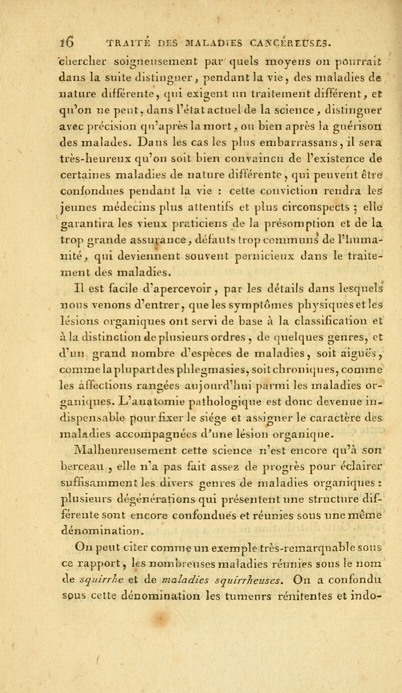 chercher soignenseinent par quels moyens on pourrait dans la suite distinguer, pendant la vie j des maladies de nature différente, qui exigent un traitement différent, et qu'on ne peut, dans l'état actuel de la science, distinguer avec précision qu'après la mort, ou bien après la guérisou des malades. Dans les cas les plus enibarrassans, il sera très-heureux qu'on soit bien convaincu de l'existence de certaines maladies de nature différente, qui peuvent être confondues pendant la vie : celte conviction rendra lest jeunes médecins plus attentifs et plus circonspects 5 elle garantira les vieux praticiens de la présomption et de la trop grande assurance, défauts trop communs de l'iiuma- iiité, qui deviennent souvent pernicieux dans le traite- ment des maladies. Il est facile d'apercevoir, par les détails dans lesquels nous venons d'entrer, que les symptômes physiques et les lésions organiques ont servi de base à la classification et à la distinction de plusieurs ordres j de quelques genres, et d'un grand nombre d'espèces de maladies, soit aiguës, comme laplupartdesphlegmasies, soit chroniques, comme les affections rangées aujourd'hui parmi les maladies or- ganiques. L'anatomie pathologique est donc devenue in- dispensable pour fixer le siège et assigner le caractère des maladies accompagnées d^une lésion organique. Malheureusement cette science n'est encore qu'à son berceau , elle n'a pas fait assez de progrès pour éclairer suffisamment les divers genres de maladies organiques: plusieurs dégénérations qui présentent une structure dif- férente sont encore confondues et réunies sous une même dénomination. On peut citer comme un exemple très-remarquable sous ce rapport, les nombreuses maladies réunies sous le nom de squirrlie et de maladies squirrheuses» On a confondu spus cette dénomination les tumeurs rénitentes et indo- 't