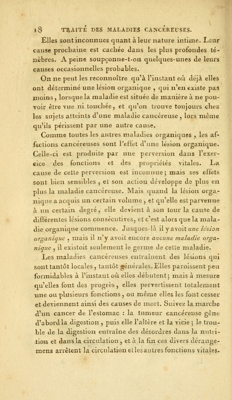 Elles sont inconnues quant à leur nature intime. Leur cause prochaine est cachée dans les plus profondes té- nèbres. A peine soupçonne-t-ou quelques-unes de leurs causes occasionnelles probables. On ne peut les reconnoître qu'à l'instant où déji elles ont déterminé une lésion organique , qui n'en existe pas moins , lorsque la maladie est située de manière à ne pou- voir être vue ni touchée, et qu'on trouve toujours chez les sujets atteints d'une maladie cancéreuse j lors mcmc qu'ils périssent par une autre cause. Comme toutes les autres maladies organiques , les af- fections cancéreuses sont Peffet d'une lésion organique. Celle-ci est produite par une perversion dans l'exer- cice des fonctions et des propriétés vitales. I^a cause de cette perversion est inconnue 5 mais ses effets sont bien sensibles ) et son action développe de plus en plus la maladie cancéreuse. Mais (|uand la lébion orga- nique a acquis un certain volume , et qu'elle est parvenue h. un certain degré, elle devient à son tour la cause de différentes lésions consécutives, et c'est alors que la mala- die organique commence. Jusques-là il y nyoît une lésion organique , mais il n'y avoit encore aucune maladie orga- nique , il existoit seulement le germe de cette maladie. Les maladies cancéreuses entraînent des lésions qui sont tantôt locales, tantôt générales. Elles paroissent peu formidables à l'instant où elles débutent; mais à mesure qu'elles font des progrès, elles pervertissent totalement une ou plusieurs fonctions , ou même elles les font cesser et deviennent ainsi des causes de mort. Suivez la marche d'un cancer de l'estomac : la tumeur cancéreuse gêne d'abord la digestion , puis elle l'altère et la vicie ; le trou- ble de la digestion entraîne des désordres dans la nutri- tion et dans la circulation, et à la fin ces divers dérange- mens arrêtent la circulation etlesautres fonctions vitales^