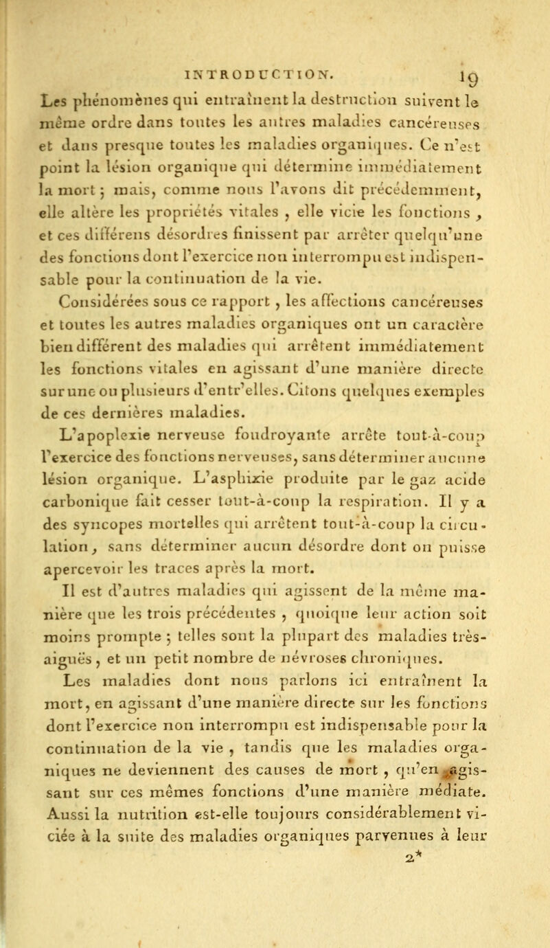 Les phénomènes qui entraînent la Jestrnction suivent le même ordre dans toutes les autres maladies cancéreuses et dans presque toutes les maladies organiques. Ce n'est point la lésion organique qui détermine innnédiatement la mort j mais, comme nous Tavons dit précédemment, elle altère les propriétés vitales , elle vicie les fonctions , et ces dirtérens désordres finissent par arrêter quelqu'une des fonctions dont l'exercice non interrompu est indispen- sable pour la continuation de la vie. Considérées sous ce rapport , les affections cancéreuses et toutes les autres maladies organiques ont un caractère bien différent des maladies qui arrêtent immédiatement les fonctions vitales en agissant d'une manière directe sur une ou plusieurs d'entr'elles. Citons quelques exemples de ces dernières maladies. L'apoplexie nerveuse foudroyante arrête tout à-coup l'exercice des fonctions nerveuses, sans déterminer aucune lésion organique. L'asplnj::ie produite par le gaz acide carbonique fait cesser toiit-à-coup la respiration. Il y a des syncopes mortelles qui arrêtent tout-à-coup la ciicu- lation^ sans déterminer aucun désordre dont on puisse apercevoir les traces après la mort. Il est d'autres maladies qui agissent de la même ma- nière que les trois précédentes , quoirpie leur action soit moins prompte 5 telles sont la plupart des maladies très- aiguës , et un petit nombre de névroses chroniques. Les maladies dont nous parlons ici entraînent la mort, en agissant d'une manière directe sur les fonctions dont l'exercice non interrompu est indispensable pour la continuation de la vie , tandis que les maladies orga- niques ne deviennent des causes de mort , q'^'^^gJBigis- sant sur ces mêmes fonctions d'une manière médiate. Aussi la nutntion «st-elle toujours considérablement vi- ciée à la suite des maladies organiques parvenues à leur 2^