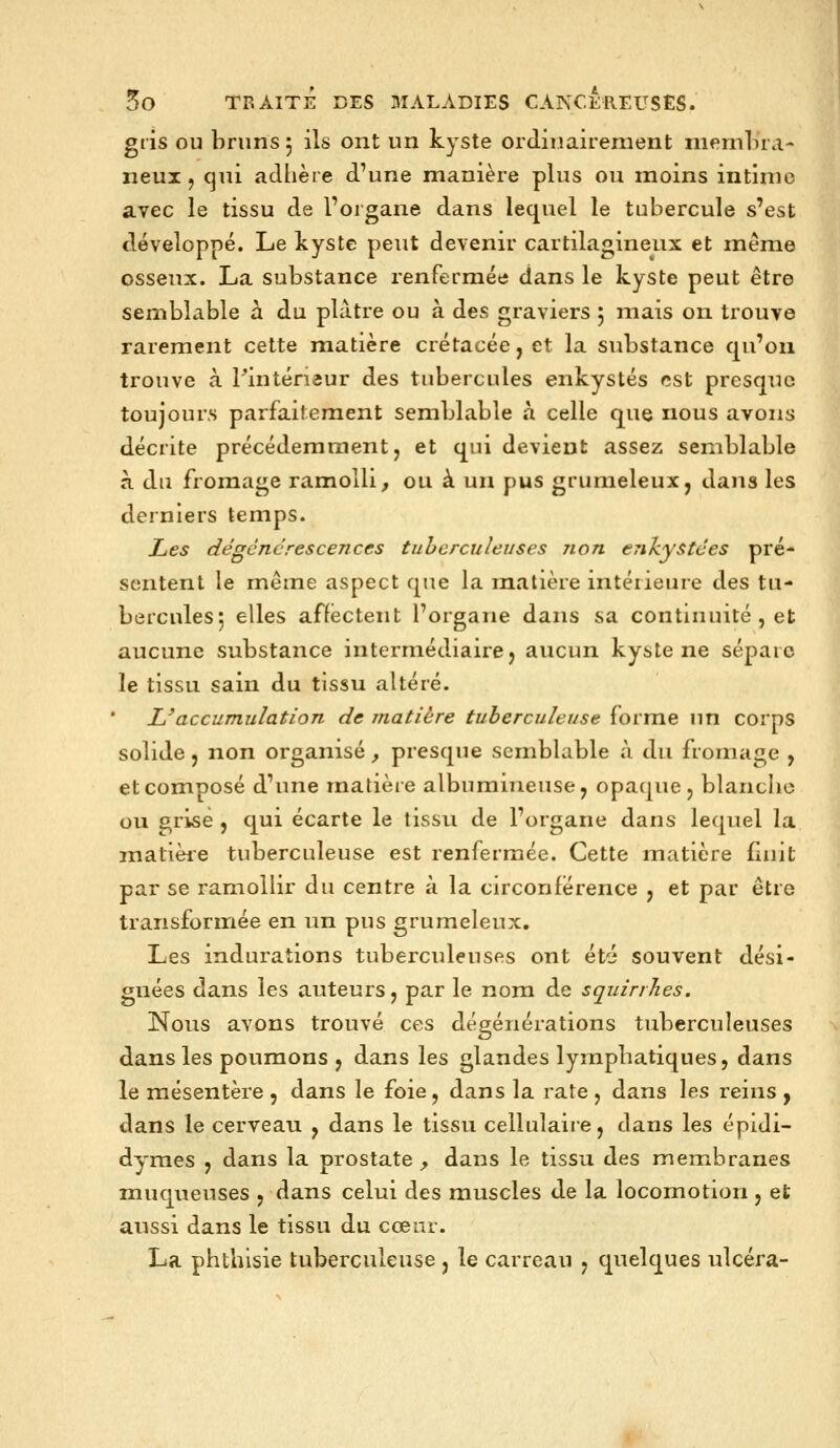 gris OU bruns 5 ils ont un kyste ordîuairenient niemlira- neui, qui adlière d'une manière plus ou moins intime avec le tissu de l'organe dans lequel le tubercule s'est m développé. Le kyste peut devenir cartilagineux et même osseux. La substance renfermée dans le kyste peut être semblable h du plâtre ou à des graviers ; mais on trouve rarement cette matière crétacée, et la substance qu'on trouve à Tinténaur des tubercules enkystés est presque toujours parfaitement semblable à celle que nous avons décrite précédemment, et qui devient assez semblable à du fromage ramolli, ou à un pus grumeleux, dans les derniers temps. Les dégcncrescences tuberculeuses non enkystées pré- sentent le même aspect que la matière intérieure des tu- berculesj elles affectent l'organe dans sa continuité , et aucune substance intermédiaire, aucun kyste ne sépare le tissu sain du tissu altéré. L'accumulation de matière tuberculeuse forme un corps solide, non organisé, presque semblable à du fromage , et composé d'une matière albumineuse, opaque, blanche ou g^rise , qui écarte le tissu de l'organe dans lequel la matièie tuberculeuse est renfermée. Cette matière finit par se ramollir du centre à la circonférence , et par être transformée en un pus grumeleux. Les indurations tuberculeuses ont ét'i souvent dési- gnées dans les auteurs, par le nom de squinhes. Nous avons trouvé ces dégénérations tuberculeuses dans les poumons , dans les glandes lymphatiques, dans le mésentère , dans le foie, dans la rate , dans les reins y dans le cerveau , dans le tissu cellulaire, dans les épidi- dymes , dans la prostate , dans le tissu des membranes muqueuses , dans celui des muscles de la locomotion , et aussi dans le tissu du cœur. La phthisie tuberculeuse , le carreau , quelques ulcéra-