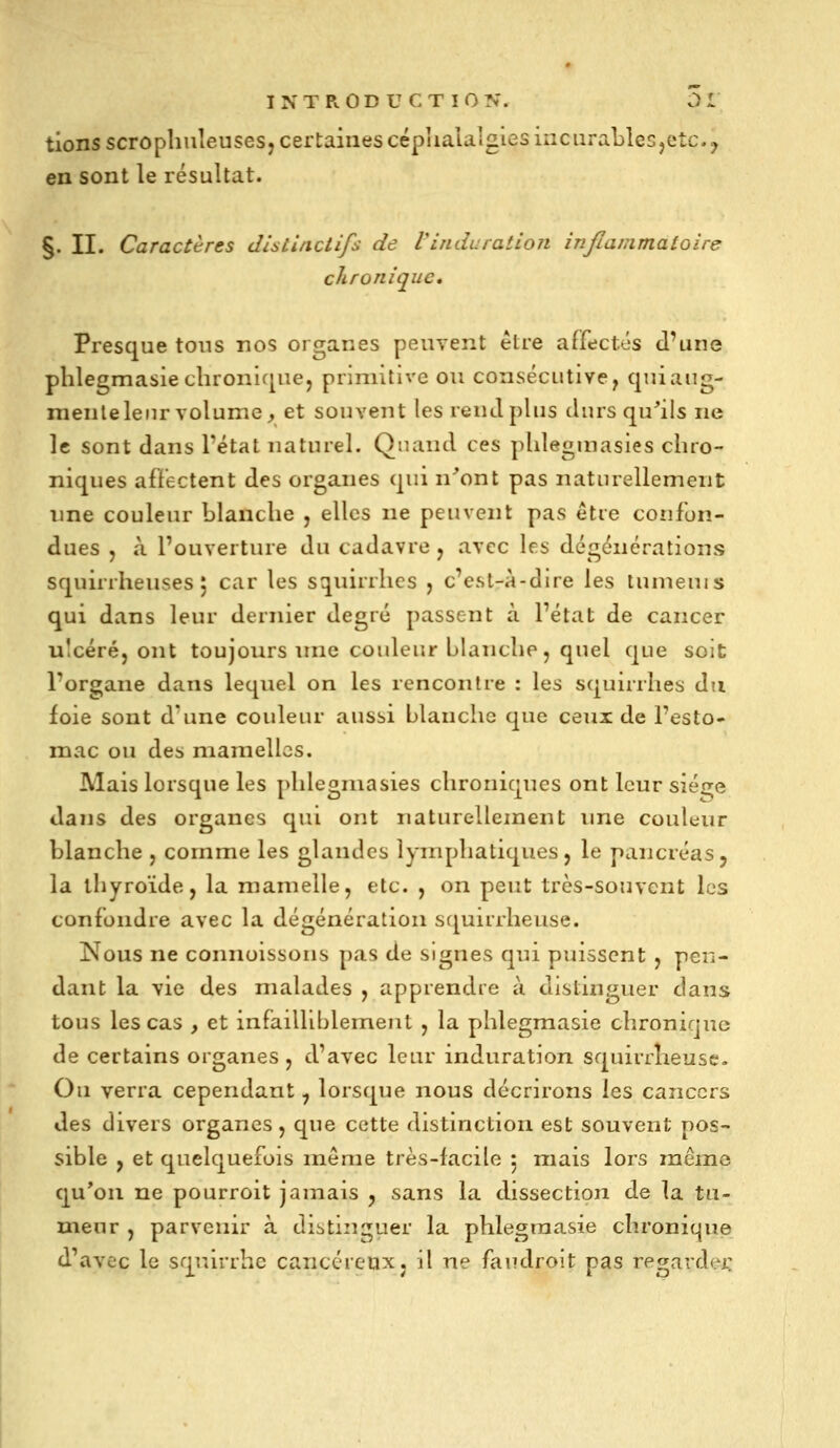 tionsscropliuîeusesj certaines cépiialalgies incurables jetc. y en sont le résultat. §. II. Caractères dlsLlftciifs de Vinduration inflammatoire chronique» Presque tous nos organes peuvent être affectés d'une phlegmasieclironK|ue, primitive ou consécutive, quiang- nienlelenr volume, et souvent les rend plus durs qu^ils ne le sont dans l'état naturel. Quand ces pLlegmasies chro- niques afïectent des organes qui n'ont pas naturellement nne couleur blanche , elles ne peuvent pas être confon- dues j »\ l'ouverture du cadavre j avec les dcgénérations squirrheuses j car les squirrhcs , c'est-à-dire les tunieuis qui dans leur dernier degré passent à l'état de cancer ulcéré, ont toujours inie couleur blanche, quel que soit l'organe dans lequel on les rencontre : les squirrhes dti foie sont d'une couleur aussi blanche que ceux de l'esto- mac ou des mamelles. Mais lorsque les phlegmasies chroniques ont leur sié^re dans des organes qui ont naturellement ime couleur blanche , comme les glandes lymphatiques, le pancréas5 la thyroïde, la mamelle, etc. , on peut très-souvent les confondre avec la dégénération squirrheuse. Nous ne connoissous pas de signes qui puissent , pen- dant la vie des malades , apprendre à distinguer dans tous les cas , et infailliblement , la phlegmasie chronique de certains organes , d'avec leur induration squirrlieusc. Ou verra cependant, lorsque nous décrirons les cancers des divers organes, que cette distinction est souvent pos- sible , et quelquefois même très-lacile 5 mais lors mémo qu'on ne pourroit jamais , sans la dissection de la tu- meur , parvenir à distinguer la phlegmasie chronique d'avec le squirrhe cancéreux, il ne faudroit pas regardai: