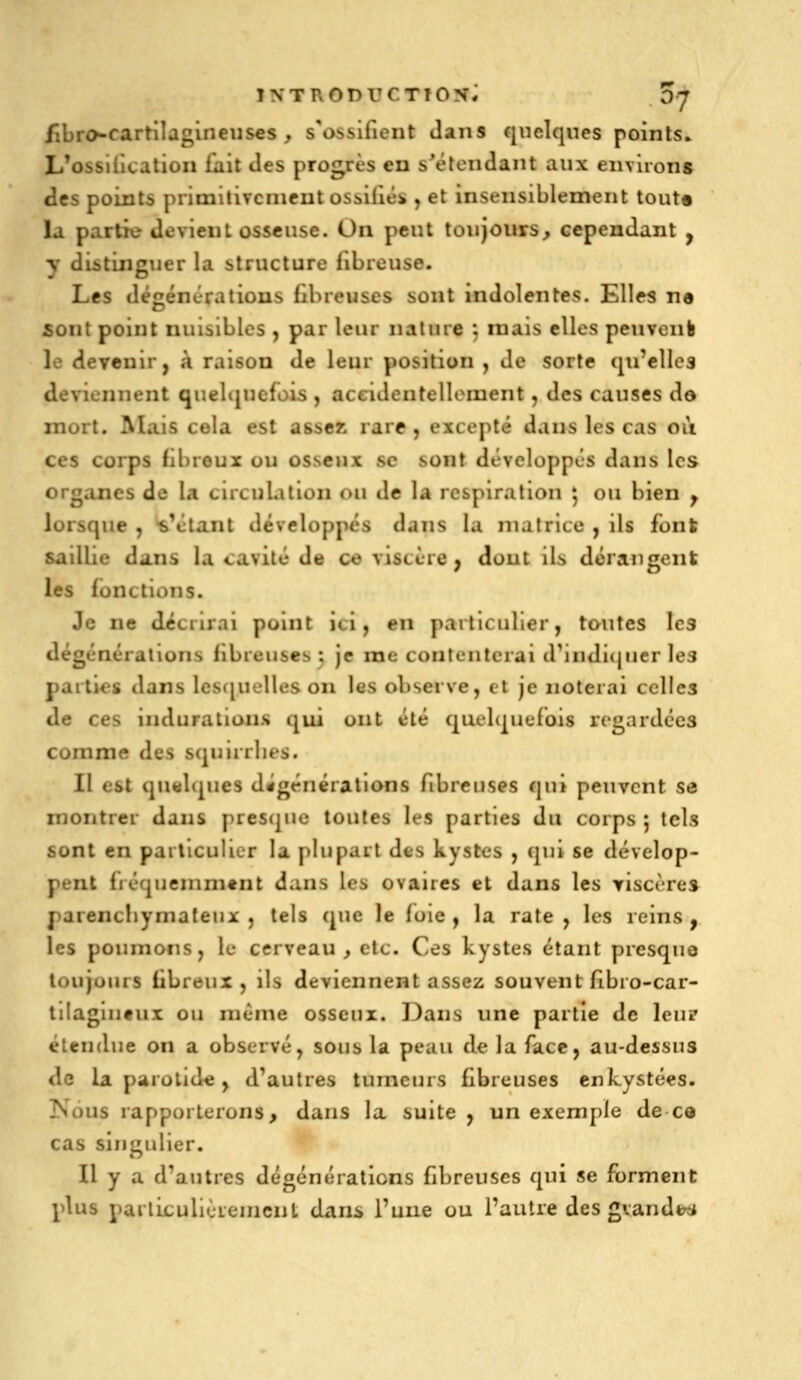 iibro-cartilagineijses , s'ossifient Jans quelques points. L'ossilication fait des progrès en s'éteiidant aux environs des points primitivcnicut ossiliés j et insensiblement tout* la partie devient osseuse. On peut toujours^ cependant , y distinguer la structure fibreuse. Les dé^énératious fibreuses sont indolentes. Elles ne sont point nuisibles , par leur naluie ; mais elles peuvonb le devenir, à raison de leur position , de sorte (jifelles deviennent quelquefois , accideutelloinent, des causes do mort. Mais cela est asseK rare, excepté dans les cas oii ces corps fibreux ou osseux se sont développés dans les organes de la circuLition ou de la respiration 5 ou bien ^ lorsque , sVlaiit développes dans la matrice , ils font saillie dans la cavité de ce viscère, dont ils dérangent les fonctions. Je ne décrirai point ici, en particulier, toutes les dégénérations fibreuses ; je me contenterai d'iiidi(jner Ie3 parties dans lesf[uelles on les observe, et je noterai celles de ces indurations qui ont été quelquefois regardées comme des squirrlies. Il est qu«l<|ues dîgénérations fibreuses qui peuvent se montrer dans presque toutes les parties du corps 5 tels sont en particulier la plupart des kystes , qui se dévelop- pent fréquemment dans les ovaires et dans les yiscères parencliymateiix , tels que le foie, la rate, les reins, les poumons, le cerveau, etc. Ces kystes étant presque toujuiirs fibreux , ils deviennent assez souvent fibio-car- tilagiufux ou niénie osseux. 13ans une partie de leuîT étendue on a observé, sous la peau de la face, au-dessus de la parolid« , d'autres tumeurs £breuses enkystées. Nous rapporterons, dans la suite , un exemple de ce cas singulier. Il y a d'autres dégénératicns fibreuses qui se forment plus parliculièreincnt dans l'une ou l'autre des gvandt^i*