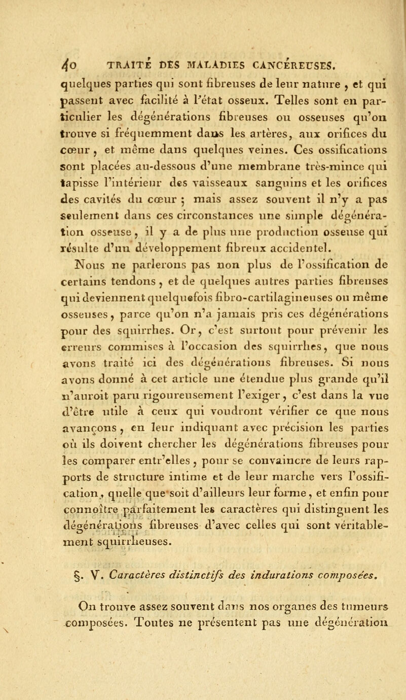 quelques parties qui sont fibreuses de leur nature y et qui passent avec facilité à Tétat osseux. Telles sont en par- ticulier les dégénérations fibreuses ou osseuses qu'on trouve si fi-équemment daas les artères, aux orifices du cœur j et même dans quelques veines. Ces ossifications sont placées au-dessous d'une membrane très-mince qui tapisse l'intérieur des vaisseaux sansjuins et les orifices des cavités du cœur 5 mais assez souvent il n'y a pas seulement dans ces circonstances une simple dégénéra- tion osseuse , il y a de plus une production osseuse qui résulte d'un développement fibreux accidentel. Nous ne parlerons pas non plus de l'ossification de certains tendons, et de quelques autres parties fibreuses qui deviennent quelqu«fois fibro-cartilagineuses ou même osseuses, parce qu'on n'a jamais pris ces dégénérations pour des squirrhes. Or, c'est surtout pour prévenir les erreurs commises à l'occasion des squirrhes, que nous avons traité ici des dégénérations fibreuses. Si nous avons donné à cet article une étendue plus grande qu'il n'auroit paru rigoureusement l'exiger, c'est dans la vue d'être utile à ceux qui voudront vérifier ce que nous avançons , en leur indiquant avec précision les parties où ils doivent chercher les dégénérations fibreuses pour les comparer entr'elles , pour se convaincre de leurs rap- ports de structure intime et de leur marche vers l'ossifi- cation, quelle que'soit d'ailleurs leur forme, et enfin pour connoître parfaitement les caractères qui distinguent les dégénératjoris fibreuses d'avec celles qui sont véritable- ment squirrlieuses. §. V. Caractères distinctifs des indurations composées. On trouve assez souvent dans nos organes des tumeurs composées. Toutes ne présentent pas une dégcucratioii