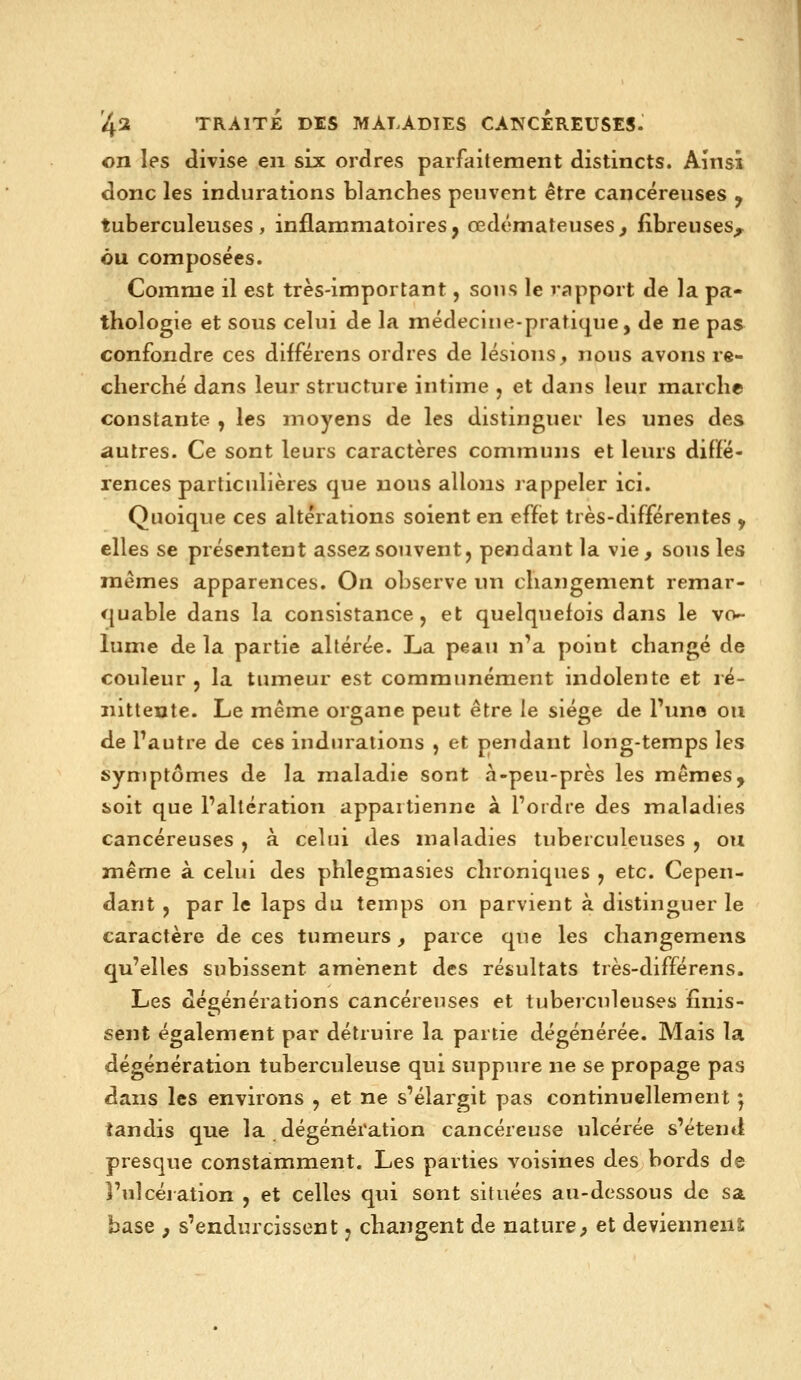 on les divise en six ordres parfaitement distincts. Ainsi donc les indurations blanches peuvent être cancéreuses , tuberculeuses, inflammatoires, œdémateuses^ fibreuses^ ou composées. Comme il est très-important, sous le rapport de la pa- thologie et sous celui de la médecine-pratique, de ne pas confondre ces différens ordres de lésions, nous avons re- cherché dans leur structure intime , et dans leur marche constante , les moyens de les distinguer les unes des autres. Ce sont leurs caractères communs et leurs diffé- rences particulières que nous allons rappeler ici. Quoique ces altérations soient en effet très-différentes y elles se présentent assez souvent j pendant la vie, sous les mêmes apparences. On observe un changement remar- <{uable dans la consistance, et quelquefois dans le vo- lume delà partie altérée. La peau n'a point changé de couleur, la tumeur est communément indolente et lé- nitteute. Le même organe peut être le siège de l'une ou de l'autre de ces indurations , et pendant long-temps les syniptômes de la maladie sont à-peu-près les mêmes, soit que l'altération appartienne à l'ordre des maladies cancéreuses , à celui des maladies tuberculeuses , ou même à celui des phlegmasies chroniques , etc. Cepen- dant , par le laps du temps on parvient à distinguer le caractère de ces tumeurs, parce que les changemens qu'elles subissent amènent des résultats très-différens. Les dégénérations cancéreuses et tuberculeuses finis- sent également par détruire la partie dégénérée. Mais la dégénération tuberculeuse qui suppure ne se propage pas dans les environs , et ne s'élargit pas continuellement 5 tandis que la dégénération cancéreuse ulcérée s'étend presque constamment. Les parties voisines des bords de l'ulcération , et celles qui sont situées au-dessous de sa base p s'endurcissent j changent de nature^ et deviennenî