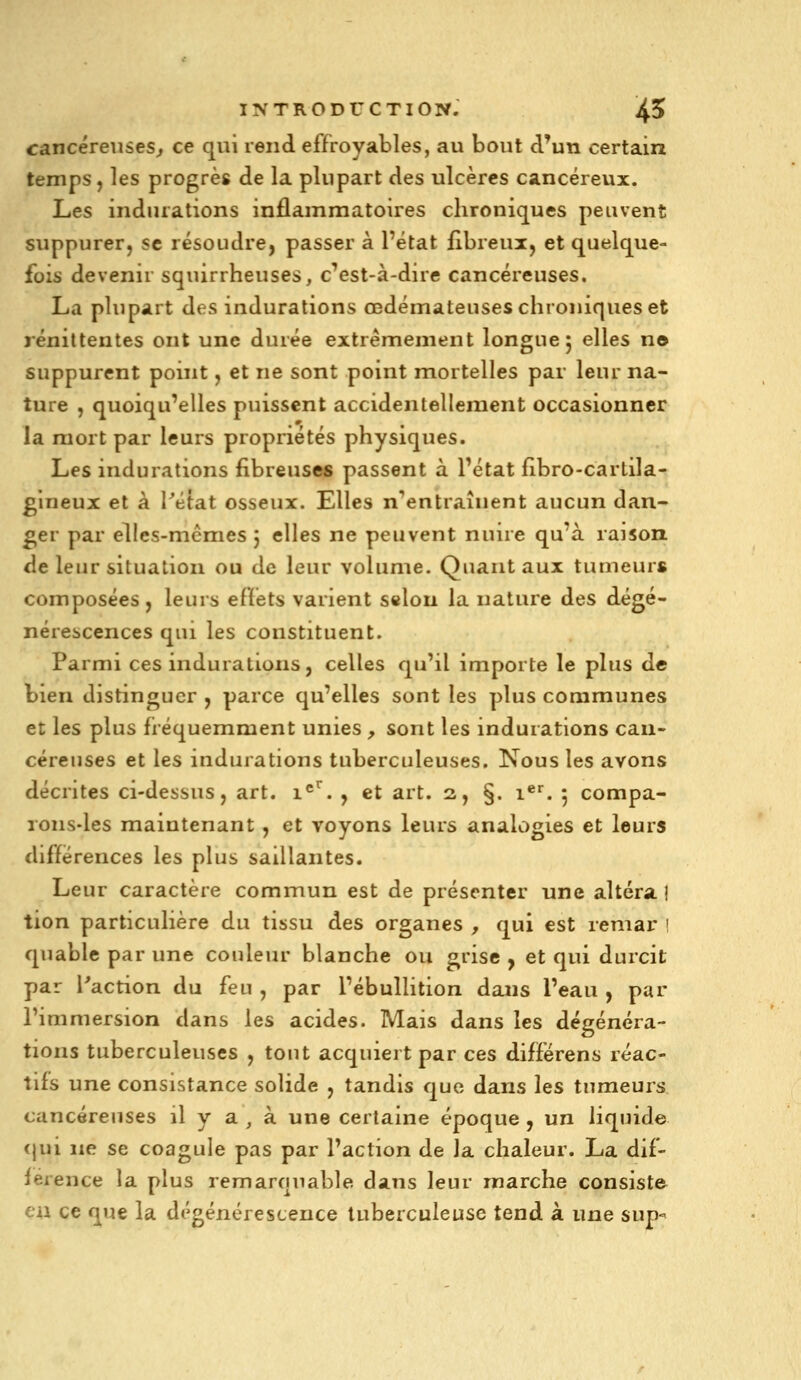 cancéreuses^ ce qui rend effroyables, au bout d'un certain temps , les progrès de la plupart des ulcères cancéreux. Les indurations inflammatoires chroniques peuvent suppurer, se résoudre, passer à l'état fibreui, et quelque- fois devenir squirrheuses, c'est-à-dire cancéreuses. La plupart des indurations œdémateuses chroniques et rénittentes ont une durée extrêmement longue 5 elles n© suppurent point, et ne sont point mortelles par leur na- ture , quoiqu'elles puissent accidentellement occasionner la mort par leurs propriétés physiques. Les indurations fibreuses passent à l'état fibro-cartila- glneux et à Tétat osseux. Elles n^entraînent aucun dan- ger par elles-mêmes 5 elles ne peuvent nuire qu'à raison, de leur situation ou de leur volume. Quant aux tumeurs composées, leurs eRèts varient selon la nature des dégé- nérescences qui les constituent. Parmi ces indurations, celles qu'il importe le plus de bien distinguer , parce qu'elles sont les plus communes et les plus fiéquemment unies , sont les indurations can- céreuses et les indurations tuberculeuses. Nous les avons décrites ci-dessus, art. 1^^. , et art. 2, §. i®^. 5 compa- rons-les maintenant , et voyons leurs analogies et leurs différences les plus saillantes. Leur caractère commun est de présenter une altéra ! tion particulière du tissu des organes , qui est remar ! quable par une couleur blanche ou grise , et qui durcit par l'action du feu , par l'ébullition dans l'eau , par rimmersion dans les acides. Mais dans les dégénéra- tions tuberculeuses , tout acquiert par ces différens réac- tifs une consistance solide , tandis que dans les tumeurs cancéreuses il y a , à une certaine époque , un liquide <jui ne se coagule pas par l'action de la chaleur. La dif- férence la plus remarquable dans leur marche consiste eu ce que la dégénérescence tuberculeuse tend à une sup-