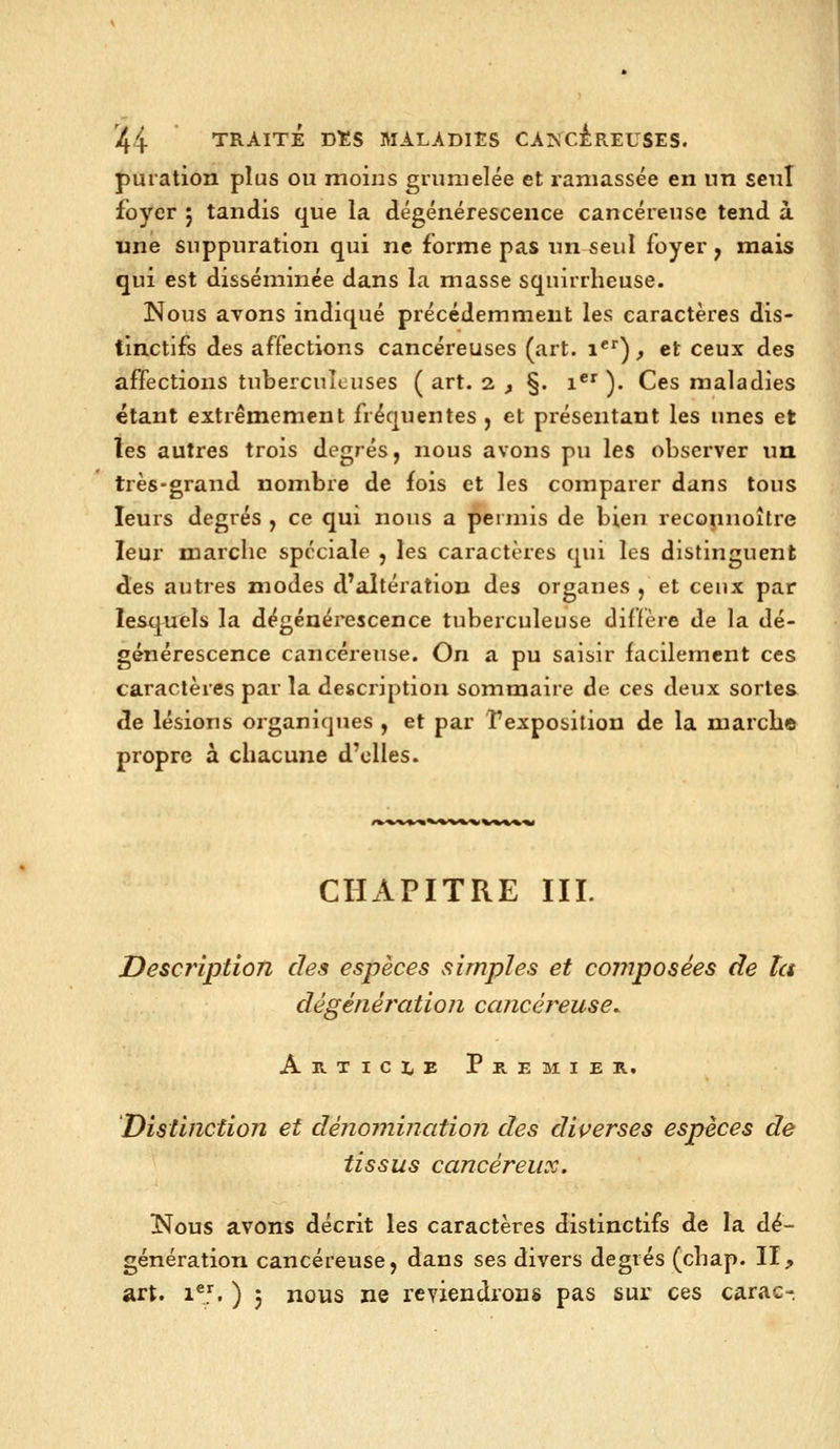 puration plus ou moins grunielée et ramassée en un seul foyer ; tandis que la dégénérescence cancéreuse tend à une suppuration qui ne forme pas un seul foyer y mais qui est disséminée dans la masse squirrheuse. Nous avons indiqué précédemment les caractères dis- tinctifs des affections cancéreuses (art. i*')^ et ceux des affections tuberculeuses ( art. 2 ^ §. 1*^ ). Ces maladies étant extrêmement fréquentes , et présentant les unes et les autres trois décorés, nous avons pu les observer un très-grand nombre de fois et les comparer dans tous leurs degrés , ce qui nous a permis de bien reconnoître leur marche spéciale , les caractères qui les distinguent des autres modes d'altération des organes , et ceux par lesquels la dégénérescence tuberculeuse diffère de la dé- générescence cancéreuse. On a pu saisir facilement ces caractères par la description sommaire de ces deux sortes de lésions organiques , et par l'exposition de la marche propre à chacune d'elles. CHAPITRE III. Description des espèces simples et coinposées de ta dêgénération ccuicéreuse, Artici^e Premier. 'Distinction et dénomination des diverses espèces de tissus cancéreux, Nous avons décrit les caractères distinctifs de la dé- génération cancéreuse, dans ses divers degrés (cbap. II, art. i®J. ) 5 nous ne reYiendrons pas sur ces carac-.