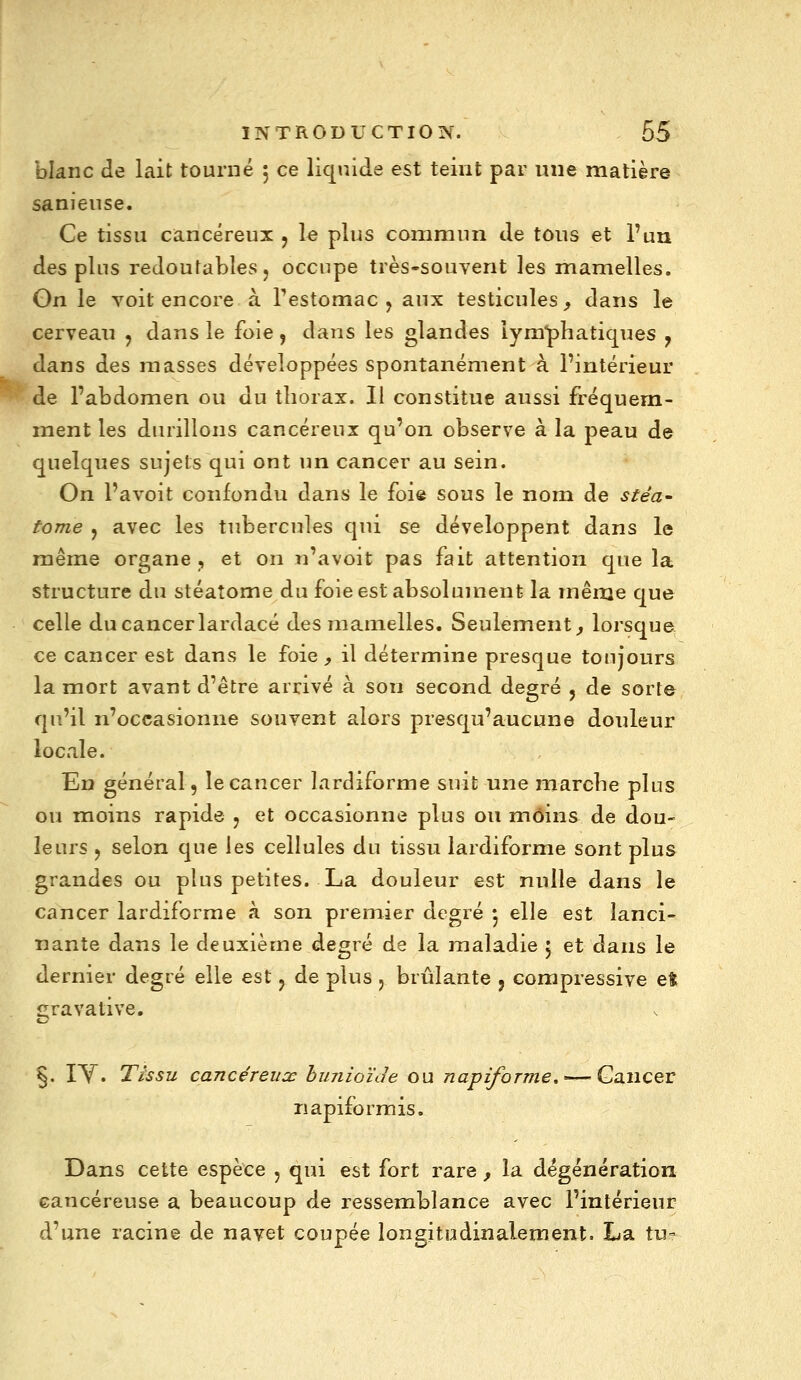 bknc de lait tourné 5 ce liquide est teint par une matière sanieiise. Ce tissu cancéreux j le plus commun de tous et l'un des plus redoutables j occupe très-souvent les mamelles. On le voit encore à Testomac j aux testicules^ dans le cerveau , dans le foie, dans les glandes lym'phatiques y dans des masses développées spontanément à l'intérieur de l'abdomen ou du thorax. Il constitue aussi fréquem- ment les durillons cancéreux qu'on observe à la peau de quelques sujets qui ont un cancer au sein. On l'avoit confondu dans le foie sous le nom de stéa- tome j avec les tubercules qui se développent dans le même organe, et on n'avoit pas fait attention que la structure du stéatome du foie est absolument la même que celle du cancer lardacé des mamelles. Seulement^ lorsque, ce cancer est dans le foie, il détermine presque toujours la mort avant d'être arrivé à son second degré 5 de sorte qu'il n'occasionne souvent alors presqu'aucune douleur locale. En général 5 le cancer lardiforme suit une marche plus ou moins rapide j et occasionne plus ou moins de dou- leurs j selon que les cellules du tissu lardiforme sont plus grandes ou plus petites. La douleur est nulle dans le cancer lardiforme à son premier degré •j elle est lanci- nante dans le deuxième degré de la maladie 5 et dans le dernier degré elle est j de plus y brûlante , compressive eft gravative. §. \Y. Tissu cancéreiiœ buniozJe ou napiforme,—^ Cancer napiformis. Dans cette espèce , qui est fort rare , la dégénération cancéreuse a beaucoup de ressemblance avec l'intérieur d'une racine de navet coupée longitudinalement. La tu-