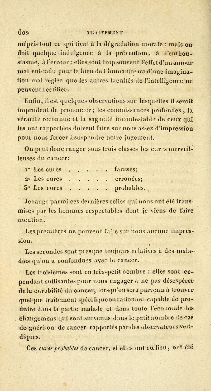 mépris tout ce qui tienî à la dégradation morale ; mais on doit quelque indulgence à la prévention, à l'enlhou- siasnie, àrerrenr: elles sont tiop souvent l'effet d'un amour mal entendu pour le bien de i'iuinianité ou d'une imagina- tion mal réglée que les autres facultés de i'inlellij,ence ne peuvent reclifîer. Enfin, il est quelques observations sur lesquelles il seroit imprudent de prononcer ; les connoissances profondes , la véracité reconnue et la sagacité inconiesiable de ceux qui les ont ra])porlées doivent faire sur nous assez d'impression pour nous forcer à suspendre noire jugement. On peut donc ranger sous trois classes les cures merveil- leuses du cancer: 1° Les cures fausses; 2° Les cures erronées; 5° Les cures . . . , . probables. Je range parmi ces dernières celles qui nous ont été trans- mises par les hommes respectables dont je viens de faire mention. Les premières ne peuvent faire sur nous aucune impres- sion. » Les secondes sont presrjue toujours relatives à des mala- dies qu'on a confondues avec le cancer. Les troisièmes sont en très-petit nombre : elles sont ce- pendant suffisantes pour nous engagera ne pas désespérer delà curabililé du cancer, lorsqu'on sera parvenu à irouver quelque traitement spécifi(}ueouralionnel capable de pro- duire dans la partie malade et dans toute l'écoîioinie les cliangemens qui sont survenus dans le petit nombre de cas de guérison de cancer rapporlés par des observateurs vévi- diques. Ces cures probables de cancer, si elles ont eu lieu , ont été