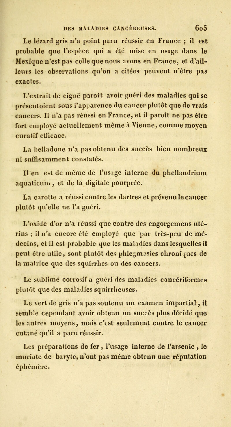 Le lézard gris n'a point paru réussir en France ; il est probable que l'espèce qui a été mise en usage dans le Mexique n'est pas celle que nous avons en France, et d'ail- leurs les observations qu'on a citées peuvent n'être pas exactes. L'extrait de ciguë paroît avoir guéri des maladies qui se présentoient sous l'apparence du cancer plutôt que de vrais cancers. Il n'a pas réussi en France, et il paroît ne pas être fort employé actuellement même à Vienne, comme moyen curatif efficace. La belladone n'a pas obtenu des succès bien nombreux ni suffisamment constatés. Il en est de même de l'usage interne du phellandrium aquaticum, et de la digitale pourprée. La carotte a réussi contre les dartres et prévenu le cancer plutôt qu'elle ne l'a guéri. L'oxide d'or n'a réussi que contre des engorgemens uté- rins ; il n'a encore été employé que par très-peu de mé- decins, et il est probable que les maladies dans lesquelles il peut être utile, sont plutôt des phlegmasies chroniques de la matrice que des squirrhes ou des cancers. Le sublimé corrosif a guéri des maladies cancériformes plutôt que des maladies squirrlieuses. Le vert de gris n'a pas soutenu un examen impartial, il semble cependant avoir obtenu un succès plus décidé que les autres moyens, mais c'est seulement contre le cancer cutané qu'il a paru réussir. Les préparations de fer, l'usage interne de l'arsenic, le muriate de baryte, n'ont pas même obtenu une réputation éphémère.