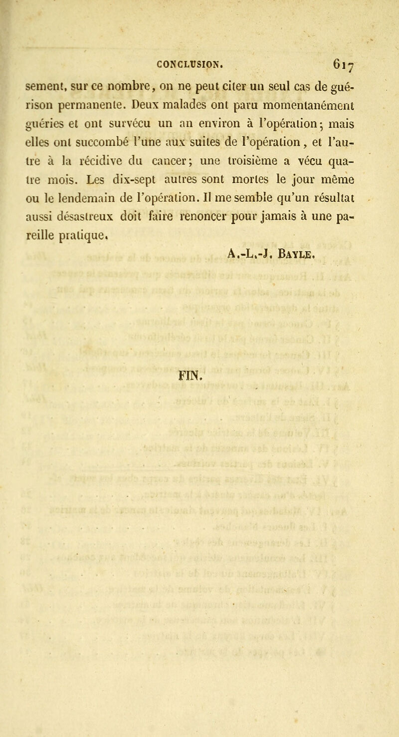 sèment, sur ce nombre, on ne peut citer un seul cas de gué- h rison permanente. Deux malades ont paru momentanément guéries et ont survécu un an environ à l'opération- mais elles ont succombé l'une aux suites de l'opération, et l'au- tre à la récidive du cancer; une troisième a vécu qua- tre mois. Les dix-sept autres sont mortes le jour même ou le lendemain de l'opération. Il me semble qu'un résultat aussi désastreux doit faire renoncer pour jamais à une pa- reille pratique. A.-L»-J, Bayle,
