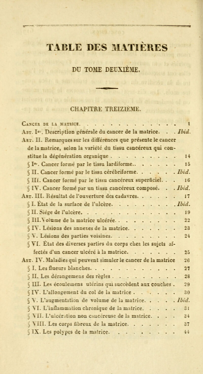 TABLE DES MATIERES DU TOME DEUXIÈME, CHAPITRE TREIZIÈME. Ca5Ces de la matrice 1 AsT. I«^ Description générale du cancer de la matrice. . . Ibid. Art. II. Remarques sur les différences que présente le cancer de la matrice, selon la variété du tissu cancéreui qui con- stitue la dégénération organique 14 § I«^. Cancer formé par le tissu lardiforme 15 § n. Cancer formé par le tissu cérébriforme Ibid. § IIÏ. Cancer formé par le tissu cancéreux superficiel. . . 16 § IV. Cancer formé par un tissu cancéreui composé. . . Ibid. Art. m. Résultat de l'ouverture des cadavres 17 § I. Etat de la surface de Tulcère Ibid. § II. Siège de l'ulcère 19 § IlI.^ olume de la matrice ulcérée 22 § I^ . Lésions des annexes de la matrice 23 § Y. Lésions des parties voisines 24 § VI. État des diverses parties du corps chez les sujets af- fectés d'un cancer ulcéré à la matrice 25 Art. rS'. Maladies qui peuvent simuler le cancer de la matrice 26 § I. Les flueurs blanches 27 § II. Les dérangemens des règles 28 ^ m. Les écoulemens utérins qui succèdent aux couches . 29 § IV. L'allongement du col de la matrice 30 § V. L'augmentation de volume de la matrice Ibid. ^ VI. Linflammation chronique de la matrice 31 ^ VIL L'ulcération non cancéreuse de la mî^trice. ... 3i § MU. Les corps fibreux de la matrice . 37 § IX. Les polypes de la matrice. 44
