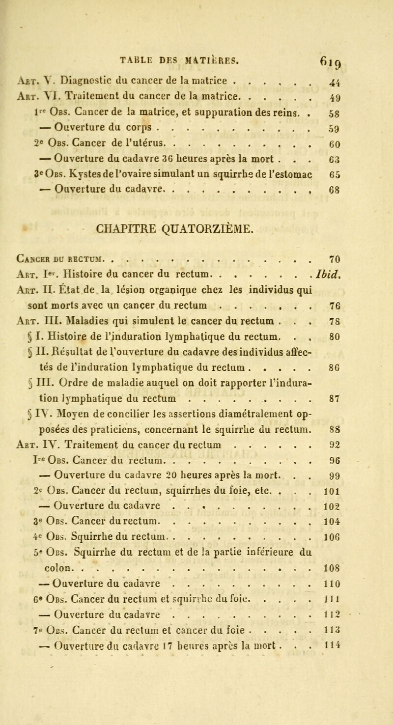 Vf.t. V. Diagnostic du cancer de la matrice 44 Art. m. Traitement du cancer de la matrice 49 1= Obs. Cancer de la matrice, et suppuration des reins. . 68 — Ouverture du corps 59 2^ Obs. Cancer de l'utérus 60 — Ouverture du cadavre 36 heures après la mort ... 63 3« Obs. Kystes de l'ovaire simulant un squirrhe de l'estomac 65 — Ouverture du cadavre , 68 CHAPITRE QUATORZIÈME. Cancer du rectum 70 Art. I«'. Histoire du cancer du rectum Ibid, Art. II. Etat de la lésion organique chez les individus qui sont morts avec un cancer du rectum 76 Art. III. Maladies qui simulent le cancer du rectum ... 78 § I. Histoire de l'induration lymphatique du rectum. . , 80 § II. Résultat de l'ouverture du cadavre des individus affec- tés de l'induration lymphatique du rectum 86 5 III. Ordre de maladie auquel on doit rapporter l'indura- tion lymphatique du rectum 87 § ly. Moyen de concilier les assertions diamétralement op- posées des praticiens, concernant le squirrhe du rectum. 88 Art. IY. Traitement du caccer du rectum 92 I-^eOes. Cancer du rectum 96 — Ouverture du cadavre 20 heures après la mort. . . 99 2« Obs. Cancer du rectum, squirrhes du foie, etc. . . . 101 — Ouverture du cadavre 102 3« Obs. Cancer du rectum 104 4e Obs, Squirrhe du rectum 106 5« Obs. Squirrhe du rectum et de la partie inférieure du colon 108 — Ouverture du cadavre 110 6* Obs. Cancer du rectum et squirrhe du foie 111 — Ouverture du cadavre 112 7e Ocs. Cancer du rectum et cancer du foie 113 — Ouverture du cadavre 17 heures après la mort. . . IH