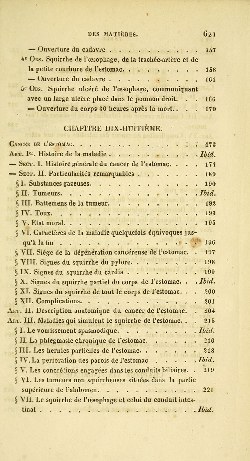 — Ouverture du cadavre i57 4c Obs. Squirrlie de l'œsophage, de la trachée-arlère et de la petite courbure de Testomac 168 — Ouverture du cadavre 161 6e Obs. Squirrhe ulcéré de l'œsophage, communiquant avec un large ulcère placé dans le poumon droit. . . 166 — Ouverture du corps 36 heures après la mort.. . . 170 CHAPITRE DIX-HUITIÈME. Cancer de l'estomac. . . . . ... , ... « 7 . 173 Art. Ie^ Histoire de la maladie Ibid. — Sect. I. Histoire générale du cancer de Pestomac. . . . 174- — Sect. IL Particularités remarquables . 189 §1. Substances gazeuses 190 § II. Tumeurs « . . . . Ibid. § III. Battemens de la tumeur 192 § lY. Toux 193 § Y. État moral. 195 § YI. Caractères de la maladie quelquefois équivoques jus- qu'à la fin P i 96 § YII. Siège de la dégénération cancéreuse de l'estomac. . 197 § YIII. Signes du squirrhe du pylore ...198 § IX. Signes du squirrhe du cardia , . 199 § X. Signes du squirrhe partiel du corps de l'estomac. . . Ibid. § XI. Signes du squirrhe de tout le corps de l'estomac. . . 200 § XII. Complications 201 Art. II. Description anatomique du cancer de l'estomac. . 204 Art. m. Maladies qui simulent le squirrhe de l'estomac. . . 215 § I. Le vomissement spasmodique Ibid. § IL La phlegmasie chronique de l'estomac 216 § III. Les hernies partielles de l'estomac 218 § lY. La perforation des parois de l'estomac Ibid. § Y. Les concrétions engagées dans les conduits biliaires. . 219 § YI. Les tumeurs non squirrheuses situées dans la partie supérieure de l'abdomen 221 § YII. Le squirrhe de l'œsophage et celui du conduit intes- tinal . i . , Ibid.