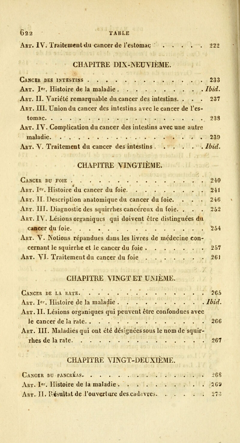 Art. IV. Traitement du cancer de l'estomac 222 CHAPITRE DIX-?sEUYIÈME. Cancer des intestins 233 Art. Ie^ Histoire de la maladie Ibid. Art. II. Variété remarquable du cancer des intestins. . . . 237 Art. III. Union du cancer des intestins avec le cancer de l'es- tomac 233 Art. IV. Complication du cancer des intestins avec une autre maladie . 239 Art. V. Traitement du cancer des intestins Ibid. CHAPITRE VINGTIÈME. Cancer du foie 240 Art. !•='■. Histoire du cancer du foie 241 Art. II. Description anatomique du cancer du foie. . . . 246 Art. m. Diagnostic des squirrhes cancéreux du foie. . . . 262 Art. IV. Lésions organiques qui doivent être distinguées du cancer du foie. 254 Art. y. Notions répandues dans les livres de médecine con- cernant le squirrhe et le cancer du foie 257 Art. VI-Traitement du cancer du foie . 261 CHAPITRE VINGT ET UNIÈME. Cancer de la rate * .* 265 Art. I«^ Histoire de la maladie Ibid. Art. IL Lésions organiques qui peuvent être confondues avec le cancer de la rate 2Q& Art. III. Maladies qui ont été désignées sous le nom de squir- rhes de la rate 267 CHAPITRE VINGT-DEUXIÈME. Cancer du pancréas 268 Art. I^^ Histoire de la maladie 2G9