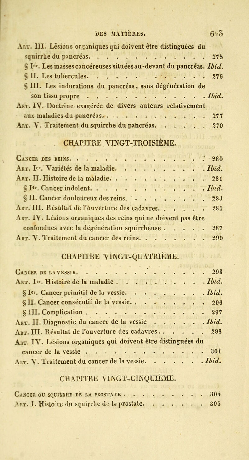 Art. m. Lésions organiques qui doivent être distinguées du squirrlie du pancréas 275 § Ie^ Les masses cancéreuses situées au-devant du pancréas. Ibid. % II. Les tubercules 276 § III. Les indurations du pancréas, sans dégénération de son tissu propre Ibid. Art. IV. Doctrine exagérée de divers auteurs relativement aux maladies du pancréas 277 Art. y. Traitement du squirrhe du pancréas 279 CHAPITRE YINGT-TROISIÈME, Ca>'cer des reins '. 580 Art. Ie^ Variétés de la maladie . Ibid. Art. II. Histoire de la maladie 281 § I*''. Cancer indolent Ibid. § II. Cancer douloureux des reins. 283 Art. III. Résultat de l'ouverture des cadavres 286 Art. IV. Lésions organiques des reins qui ne doivent pas être confondues avec la dégénération squirrheuse 287 Art. V. Traitement du cancer des reins 290 CHAPITRE VINGT-QUATRIÈME. Cancer de lavessie 293 Art. I. Histoire de la maladie .......... Ibid, § I«r. Cancer primitif de la vessie Ibid. § II. Cancer consécutif de la vessie 296 § m. Complication 297 Art. II. Diagnostic du cancer de la vessie Ibid. Art. III. Résultat de l'ouverture des cadavres 298 Art. IV. Lésions organiques qui doivent être distinguées du cancer de la vessie . . . 3Ôi Art. V. Traitement du cancer de la vessie Ibid, CHAPITRE yiNGT-CIISQUIÈME. Cancer ou squirrhe de la prostate 304 Art. I. Histo'rc du squinhe de la prostate 305