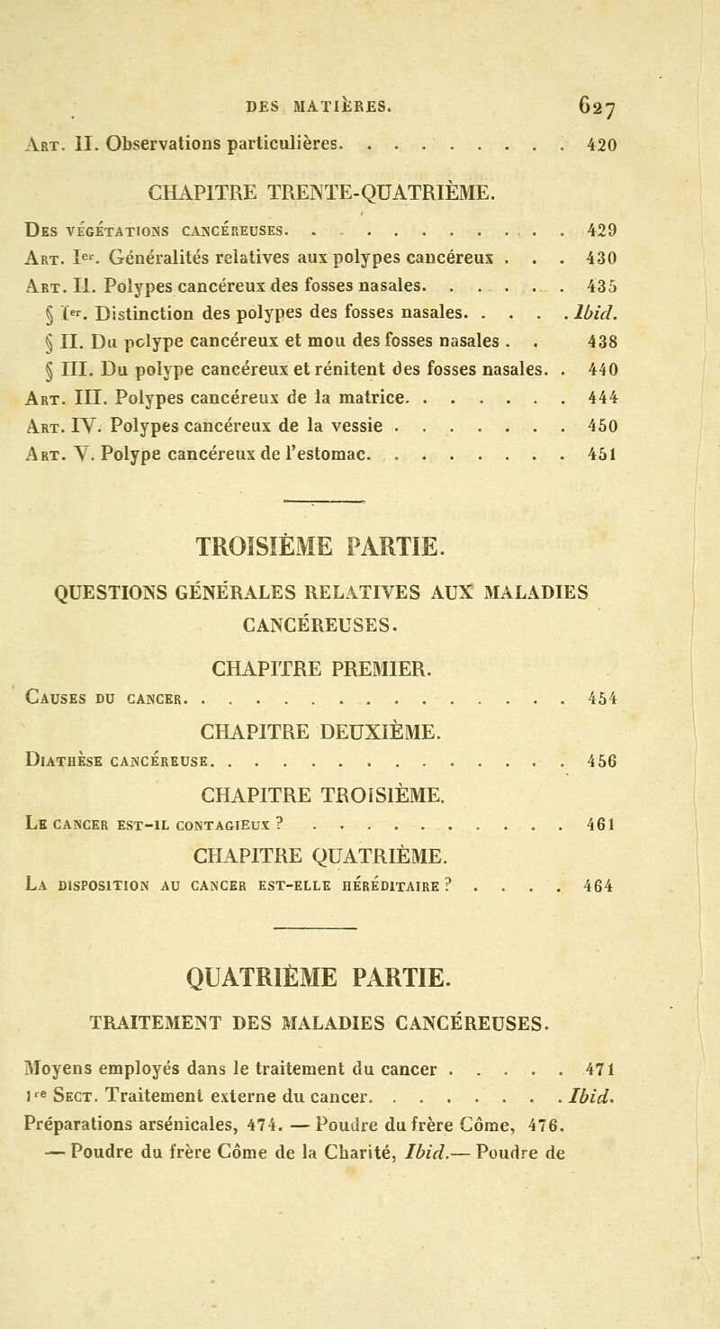 Art. II. Observations particulières 420 CHAPITRE TRENTE-QUATRIÈME. Des végétations cakcéreuses ... . 429 Art. I^^. Généralités relatives aux polypes cancéreux . . . 430 Art. II. Polypes cancéreux des fosses nasales 435 § ï^r. Distinction des polypes des fosses nasales Ibid. § IL Du polype cancéreux et mou des fosses nasales . . 438 § m. Du polype cancéreux etrénitent des fosses nasales. . 440 Art. III. Polypes cancéreux de la matrice 444 Art. IV. Polypes cancéreux de la vessie .460 Art. y. Polype cancéreux de l'estomac. . 461 TROISIÈME PARTIE. QUESTIONS GÉNÉRALES RELATIVES AUX! MALADIES CANCÉREUSES. CHAPITRE PRExMIER. Causes du cancer 464 CHAPITRE DEUXIÈME. DiATHÈSE CANCÉREUSE .456 CHAPITRE TROISIÈME. Le CANCER EST-IL CONTAGIEUX ? . 461 CHAPITRE QUATRIÈME. La DISPOSITION AU CANCER EST-ELLE HEREDITAIRE ? . . . . 464 QUATRIÈME PARTIE. TRAITEMENT DES MALADIES CANCÉREUSES. Moyens employés dans le traitement du cancer 471 3-^e Sect. Traitement externe du cancer. . . . . . . .Ibid. Préparations arsenicales, 474. — Poudre du frère Côme, 476. — Poudre du frère Côme de la Charité, Ibid.— Poudre de