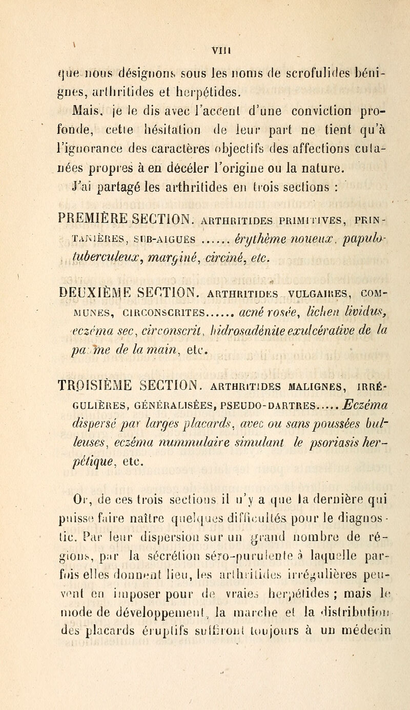 (jue nous désignons sous les noms de scrofulides béni- gnes, arlliritides et herpétides. Mais, je le dis avec l'accenl d'une conviclion pro- fonde, cette hésitation de leur part ne tient qu'à l'ignorance des caractères objectifs des affections cuta- nées propies à en déceler l'origine ou la nature. J'ai partagé les arthrilides en trois sections : PREMIÈRE SECTION, arthritides primitives, pkin- TAjiiÈREs, siiB-AiGUËs évythème noueux, papula- tuberculeux, marginé, circiné, etc. DEUXIÈME SECTION, arthritidks vulgaiues, com- munes, CiRCoiNscRiTEs acué YOsêe, lichen lividus, eczéma sec, circonscrit, hidrosadéniteexulcérative de la pâme de la main, etc. TROISIÈME SECTION, arthritides malignes, irré- gulières, GÉNÉRALISÉES, PSEUDO-DARTRES Eczéma dispersé par larges placards, avec ou sans poussées hui- leuses, eczéma nummulaire simulant le psoriasis her- pétique, etc. Cl-, de ces trois seclions il n'y a que la dernière qui puiss(^ faire naître qiieUfucs difiicuUés pour le diagnos- tic. Par leur dispersion sur un grand nombre de ré- gions, par la sécrétion séro-puruienfe à laquelle par- fois elles donnant lieu, les urlhiilidc.s irréj^ulières peu- vent en imposer pour di^ vraie.^ herj)élides ; mais b; mode de développemen!^ la marche et la «lislributifui des placards éiuplifs suithoiit toujours à un médecin