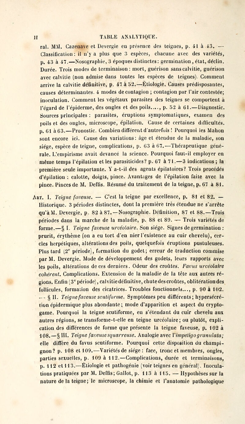 rai. MM. Cazenave et Devergie en présence des teignes, p. 41 à-43. — Classification : il n'y a plus que 3 espèces, chacune avec des variétés, p. 43 à 47.—Nosographie, 3 époques distinctes: germination, état, déclin. Durée. Trois modes de terminaison: mort, guérison sans calvitie, guérison avec calvitie (non admise dans toutes les espèces de teignes). Comment arrive la calvitie définitive, p. 47 à 52.—Étiologie. Causes prédisposantes, causes déterminantes. 4 modes de contagion ; contagion par l'air contestée; inoculation. Comment les végétaux parasites des teignes se comportent à l'égard de l'épiderme, des ongles et des poils...., p. 52 à 61.—Diagnostic. Sources principales : parasites, éruptions symptomatiques, examen des poils et des ongles, microscope, épilation. Cause de certaines difficultés. p. 61 à 63.—Pronostic. Combien différent d'autrefois ! Pourquoi les Manon sont encore ici. Cause des variations: âge et étendue de la maladie, son siège, espèce de teigne, complications, p. 63 à 67.—Thérapeutique géné- rale. L'empirisme avait devancé la science. Pourquoi faut-il employer en même temps l'épilation et les parasiticides? p. 67 à 71.—3 indications ; la première seule importante. Y a-t-il des agents épilatoires? Trois procédés d'épilatiou : calotte, doigts, pince. Avantages de l'épilation faite avec la pince. Pinces de M. Deffis. Résumé du traitement de la teigne, p. 67 à 81. Art. I. Teigne faveuse. — C'est la teigne par excellence, p. 81 et 82. — Historique. 3 périodes distinctes, dont la première très étendue ne s'arrête qu'à M. Devergie, p. 82 à 87. —Nosographie. Définition, 87 et 88.—Trois périodes dans la marche de la maladie, p. 88 et 89. — Trois variétés de forme.—§ I. Teigne faveuse urcéolaire. Son siège. Signes de germination : prurit, érythème (on a eu tort d'en nier l'existence au cuir chevelu), cer- cles herpétiques, altérations des poils, quelquefois éruptions pustuleuses. Plus tard (2e période), formation du godet; erreur de traduction commise par M. Devergie. Mode de développement des godets, leurs rapports avec les poils, altérations de ces derniers. Odeur des croûtes. Favus urcéolaire cohérent. Complications. Extension de la maladie de la tète aux autres ré- gions. Enfin (3e période), calvitiedéfiuitive,chutedes croûtes, oblitération des follicules, formation des cicatrices. Troubles fonctionnels..., p. 90 à 102. -■■§11. Teigne faveuse scutiforme. Symptômes peu différents; hypersécré- tion épidermique plus abondante; mode d'apparition et aspect du crypto- game. Pourquoi la teigne scutiforme, en s'étendant du cuir chevelu aux autres régions, se transforme-t-elle en teigne urcéolaire; ou plutôt, expli- cation des différences de forme que présente la teigne faveuse, p. 102 à 108.—§111. Teigne faveuse squarreuse. Analogie avec Y impétigo granulata; elle diffère du favus scutiforme. Pourquoi cette disposition du champi- gnon? p. 108 et 109.—Variétés de siège : face, tronc et membres, ongles, parties sexuelles, p. 109 à 112.—Complications, durée et terminaisons, p. 112 et 113.—Étiologie et pathogénie (voir teignes en général). Inocula- tions pratiquées par M. Deffis; Gallot, p. 113 à 115. — Hypothèses sur la nature delà teigne; le microscope, la chimie et Tanatomie pathologique