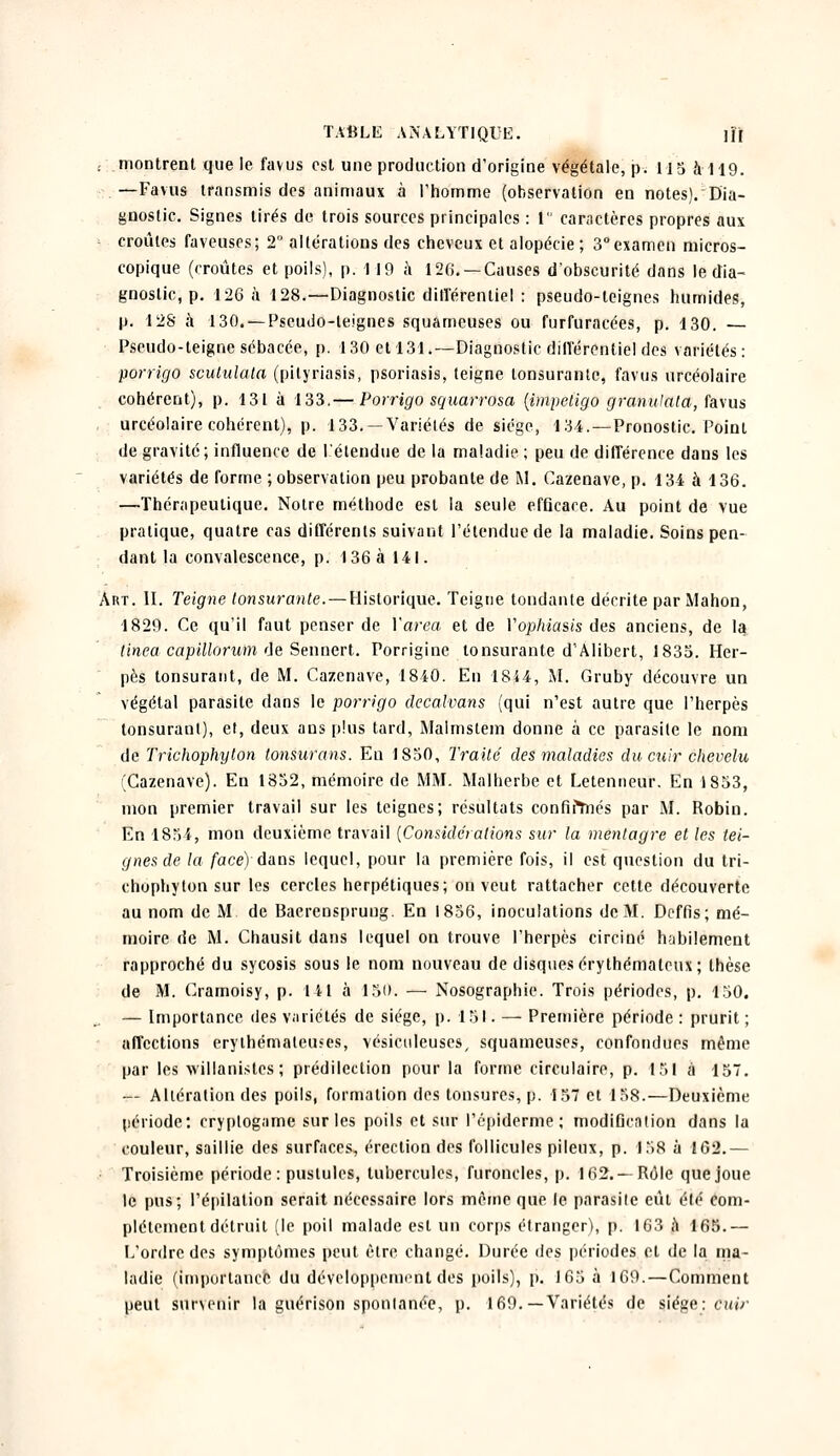 . montrent que le favus est une production d'origine végétale, p. 115 à-119. —Fa vus transmis des animaux à l'homme (observation en notes). Dia- gnostic. Signes tirés de trois sources principales : 1 caractères propres aux croules favenses; 2° altérations des cheveux et alopécie ; 3°examen micros- copique (croûtes et poils), p. 119 à 126. —Causes d'obscurité dans le dia- gnostic, p. 126 à 128.—Diagnostic différentiel : pseudo-teignes humides, p. 128 à 130. — Pseudo-teignes squameuses ou furfuraeées, p. 130. — Pseudo-teigne sébacée, p. 130 et 131.—Diagnostic différentiel des variétés: porrigo scululata (pityriasis, psoriasis, teigne lonsurantc, favus urcéolaire cohérent), p. 131 à 133.— Porrigo squarrosa (impétigo granulata, favus urcéolaire cohérent), p. 133. —Variétés de siège, 134.—Pronostic. Point de gravité; influence de l'étendue de la maladie ; peu de différence dans les variétés de forme ; observation peu probante de M. Cazenave, p. 134 à 136. —Thérapeutique. Notre méthode est la seule efGcace. Au point de vue pratique, quatre cas différents suivant l'étendue de la maladie. Soins pen- dant la convalescence, p. 136 à 141. Art. II. Teigne tonsurante.— Historique. Teigne tondante décrite par Mahon, 1829. Ce qu'il faut penser de Yarea et de Vophiasis des anciens, de la tinea capillorum de Sennert. Porriginc tonsurante d'Alibert, 1835. Her- pès tonsurant, de M. Cazenave, 1840. En 1844, M. Gruby découvre un végétal parasite dans le porrigo decalvans (qui n'est autre que l'herpès tonsurant), et, deux ans plus tard, Malmstem donne à ce parasite le nom de Trichophyton tonsurans. En 1850, Traité des maladies du cuir chevelu (Cazenave). En 1852, mémoire de MM. Malherbe et Letenneur. En 1853, mon premier travail sur les teignes; résultats confirTnés par M. Robin. En 1854, mon deuxième travail (Considérations sur la mentagre et les tei- gnes de la face) dans lequel, pour la première fois, il est question du tri- chophyton sur les cercles herpétiques; on veut rattacher cette découverte au nom de M de Baerensprung. En 1856, inoculations de M. Deffis; mé- moire de M. Chausit dans lequel on trouve l'herpès circiné habilement rapproché du sycosis sous le nom nouveau de disques érythématcux; thèse de M. Cramoisy, p. 111 à 150. — Nosographie. Trois périodes, p. 150. — Importance des variétés de siège, p. 151. —- Première période : prurit ; affections erythémateines, vésiculeuses, squameuses, confondues même par les willanistes ; prédilection pour la forme circulaire, p. 151 à 157. — Altération des poils, formation des tonsures, p. 157 et 158.—Deuxième période; cryptogame sur les poils et sur l'épiderme ; modification dans la couleur, saillie des surfaces, érection des follicules pileux, p. 158 à 162.— Troisième période: pustules, tubercules, furoncles, p. 162. —Rôle que joue le pus; l'épilation serait nécessaire lors même que le parasite eut été com- plètement détruit (le poil malade est un corps étranger), p. 163 a 165.— L'ordre des symptômes peut être changé. Durée des périodes et de la ma- ladie (importance du développement des poils), p. 165 à 169.—Comment peut sunenir la guérison spontanée, p. 169.—Variétés de siège: cuir