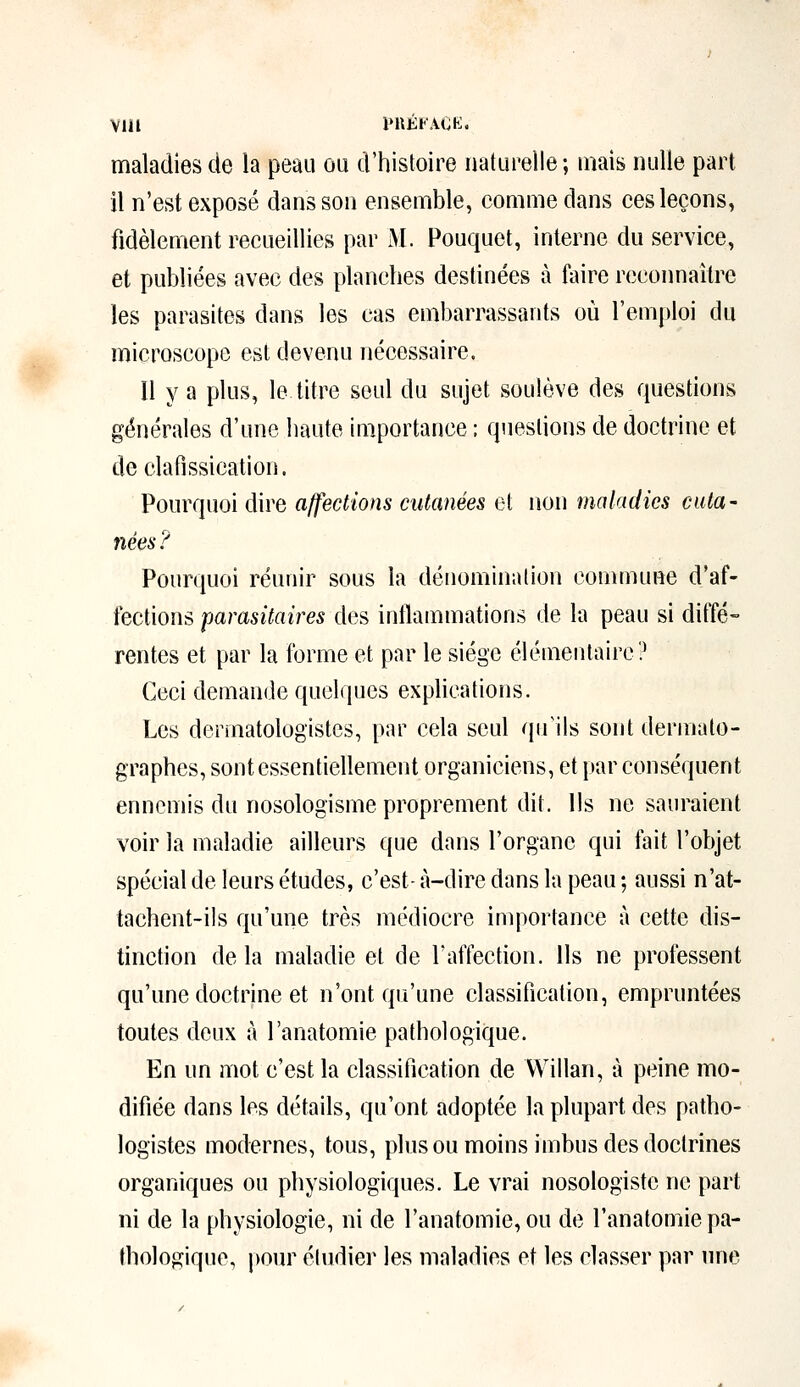 maladies de la peau ou d'histoire naturelle ; mais nulle part il n'est exposé dans son ensemble, comme dans ces leçons, fidèlement recueillies par M. Pouquet, interne du service, et publiées avec des planches destinées à foire reconnaître les parasites dans les cas embarrassants où l'emploi du microscope est devenu nécessaire. Il y a plus, le titre seul du sujet soulève des questions générales d'une liante importance ; questions de doctrine et de clafissication. Pourquoi dire affections cutanées et non maladies cuta- nées? Pourquoi réunir sous la dénomination commune d'af- fections parasitaires des inflammations de la peau si diffé- rentes et par la forme et par le siège élémentaire? Ceci demande quelques explications. Les dermatologistes, par cela seul qu'ils sont dermato- graphes, sont essentiellement organiciens, et par conséquent ennemis du nosologisme proprement dit. Us ne sauraient voir la maladie ailleurs que dans l'organe qui fait l'objet spécial de leurs études, c'est- à-dire dans la peau ; aussi n'at- tachent-ils qu'une très médiocre importance à cette dis- tinction de la maladie et de l'affection. Us ne professent qu'une doctrine et n'ont qu'une classification, empruntées toutes deux à l'anatomie pathologique. En un mot c'est la classification de Willan, à peine mo- difiée dans les détails, qu'ont adoptée la plupart des patho- logistes modernes, tous, plus ou moins imbus des doctrines organiques ou physiologiques. Le vrai nosologiste ne part ni de la physiologie, ni de l'anatomie, ou de l'anatomie pa- thologique, pour étudier les maladies et les classer par une