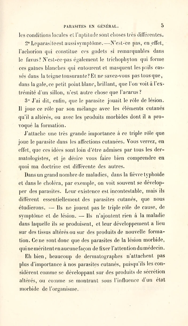 les conditions locales et l'aptitude sont choses très différentes. 2° Leparasiteest aussi symptôme.—r N'est-ce pas, en effet, l'acborion qui constitue ces godets si remarquables dans le favus? N'est-ce-pas également le trichophyton qui forme ces gaines blanches qui entourent et masquent les poils cas- sés dans la teigne tonsurante? Et ne savez-vous pas tous que, dans la gale, ce petit point blanc, brillant, que Ton voit à l'ex- trémité d'un sillon, n'est autre chose que l'acarus? 3° J'ai dit, enfin, que le parasite jouait le rôle de lésion. Il joue ce rôle par son mélange avec les éléments cutanés qu'il a altérés, ou avec les produits morbides dont il a pro- voqué la formation. J'attache une très grande importance à ce triple rôle que joue le parasite dans les affections cutanées. Vous verrez, en effet, que ces idées sont loin d'être admises par tous les der- matologistes, et je désire vous faire bien comprendre en quoi ma doctrine est différente des autres. Dans un grand nombre de maladies, dans la fièvre typhoïde et dans le choléra, par exemple, on voit souvent se dévelop- per des parasites. Leur existence est incontestable, mais ils diffèrent essentiellement des parasites cutanés, que nous étudierons. — Ils ne jouent pas le triple rôle de cause, de symptôme et de lésion. — Ils n'ajoutent rien à la maladie dans laquelle ils se produisent, et leur développement a lieu sur des tissus altérés ou sur des produits de nouvelle forma- tion. Cène sont donc que des parasites de la lésion morbide, qui ne méritent en aucune façon de fixer l'attention du médecin. Eh bien, beaucoup de dermatographes n'attachent pas plus d'importance à nos parasites cutanés, puisqu'ils les con- sidèrent comme se développant sur des produits de sécrétion altérés, ou comme se montrant sous l'influence d'un état morbide de l'organisme.