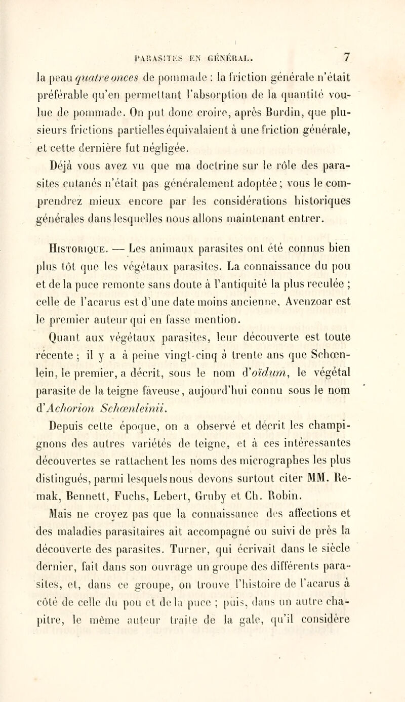 la peau quatre onces de pommade : la friction générale n'était préférable qu'en permettant l'absorption de la quantité vou- lue de pommade. On put donc croire, après Burdin, que plu- sieurs frictions partielles équivalaient à une friction générale, et cette dernière fut négligée. Déjà vous avez vu que ma doctrine sur le rôle des para- sites cutanés n'était pas généralement adoptée; vous le com- prendrez mieux encore par les considérations historiques générales dans lesquelles nous allons maintenant entrer. Historique. — Les animaux parasites ont été connus bien plus tôt que les végétaux parasites. La connaissance du pou et de la puce remonte sans doute à l'antiquité la plus reculée ; celle de l'acarus est d'une date moins ancienne, Avenzoar est le premier auteur qui en fasse mention. Quant aux végétaux parasites, leur découverte est toute récente ; il y a à peine vingt-cinq à trente ans que Schcen- lein, le premier, a décrit, sous le nom (ïoïdiim, le végétal parasite de la teigne fàveuse, aujourd'hui connu sous le nom à'Achorion Schœnleinii. Depuis cette époque, on a observé et décrit les champi- gnons des autres variétés de teigne, et à ces intéressantes découvertes se rattachent les noms des micrographes les plus distingués, parmi lesquels nous devons surtout citer MM. Re- mak, Bennett, Fuchs, Lebert, Gruby et Ch. Robin. Mais ne croyez pas que la connaissance des affections et des maladies parasitaires ait accompagné ou suivi de près la découverte des parasites. Turner, qui écrivait dans le siècle dernier, fait dans son ouvrage un groupe des différents para- sites, et, dans ce groupe, on trouve l'histoire de l'acarus à côté de celle du pou et delà puce ; puis, dans un autre cha- pitre, le même auteur traite de la gale, qu'il considère