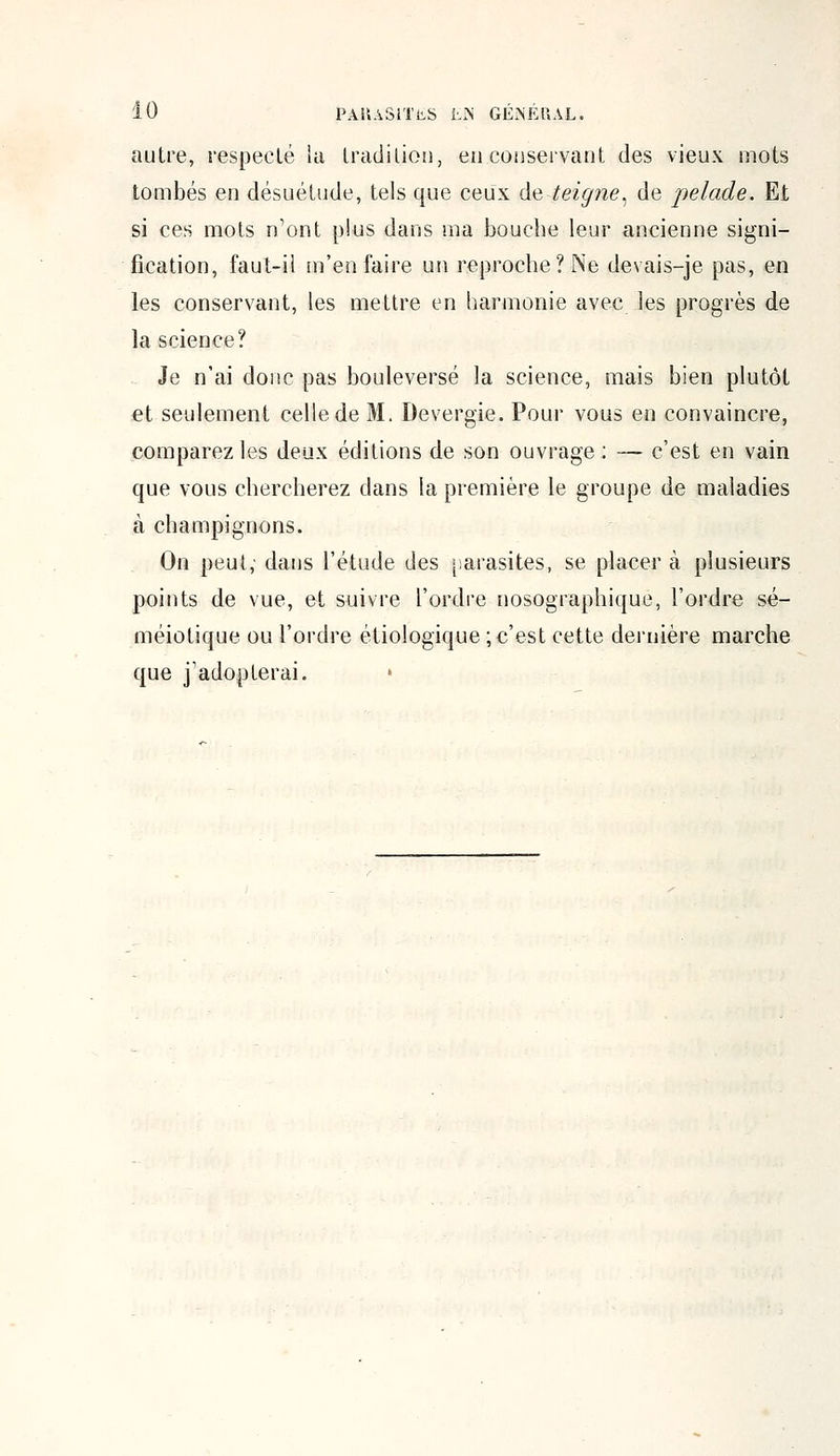 autre, respecté la tradition, en conservant des vieux mots tombés en désuétude, tels que ceux de teigne, de pelade. Et si ces mots n'ont plus dans ma bouche leur ancienne signi- fication, faut-il m'en faire un reproche? Ne devais-je pas, en les conservant, les mettre en harmonie avec les progrès de la science? Je n'ai donc pas bouleversé la science, mais bien plutôt et seulement celle de M. Devergïe. Pour vous en convaincre, comparez les deux éditions de son ouvrage ; — c'est en vain que vous chercherez dans la première le groupe de maladies à champignons. On peut; dans l'étude des parasites, se placer à plusieurs points de vue, et suivre l'ordre nosographique, l'ordre sé- méiotique ou l'ordre étiologique ; c'est cette dernière marche que j'adopterai. »