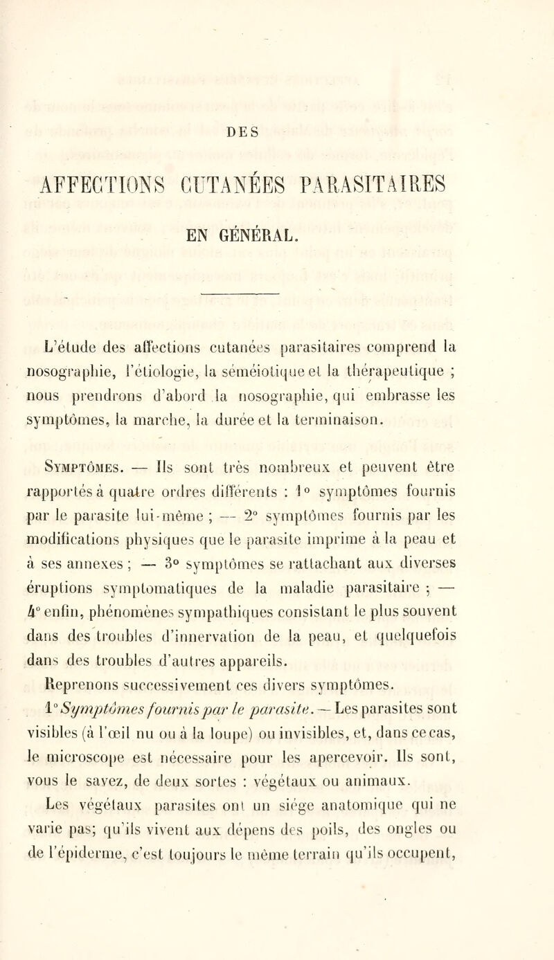 DES AFFECTIONS CUTANÉES PARASITAIRES EN GÉNÉRAL. L'étude des affections cutanées parasitaires comprend la nosographie, l'étiologie, la séméiotiqueet la thérapeutique ; nous prendrons d'abord la nosographie, qui embrasse les symptômes, la marche, la durée et la terminaison. Symptômes. — Ils sont très nombreux et peuvent être rapportés à quatre ordres différents : 1° symptômes fournis par le parasite lui-même ; — 2° symptômes fournis par les modifications physiques que le parasite imprime à la peau et à ses annexes ; — 3° symptômes se rattachant aux diverses éruptions symptomatiques de la maladie parasitaire ; — II0 enfin, phénomènes sympathiques consistant le plus souvent dans des troubles d'innervation de la peau, et quelquefois dans des troubles d'autres appareils. Reprenons successivement ces divers symptômes. 1°Symptômes fournis par le parasite. — Les parasites sont visibles (à l'œil nu ou à la loupe) ou invisibles, et, dans ce cas, le microscope est nécessaire pour les apercevoir. Ils sont, vous le savez, de deux sortes : végétaux ou animaux. Les végétaux parasites onl un siège anatomique qui ne varie pas; qu'ils vivent aux dépens des poils, des ongles ou de l'épidémie, c'est toujours le même terrain qu'ils occupent,