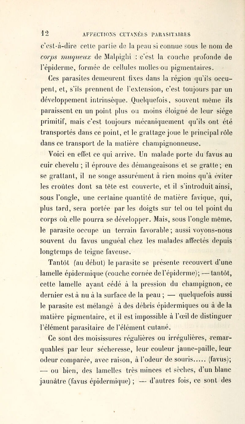 c'est-à-dire cette partie de la peau si connue sous le nom de corps muqueux de Malpighi : c'est la couche profonde de l'épiderme, formée de cellules molles ou pigmentaires. Ces parasites demeurent fixes dans la région qu'ils occu- pent, et, s'ils prennent de l'extension, c'est toujours par un développement intrinsèque. Quelquefois, souvent même ils paraissent en un point plus ou moins éloigné de leur siège primitif, mais c'est toujours mécaniquement qu'ils ont été transportés dans ce point, et le grattage joue le principal rôle dans ce transport de la matière champignonneuse. Voici en effet ce qui arrive. Un malade porte du favus au cuir chevelu ; il éprouve des démangeaisons et se gratte ; en se grattant, il ne songe assurément à rien moins qu'à éviter les croûtes dont sa tête est couverte, et il s'introduit ainsi, sous l'ongle, une certaine quantité de matière favique, qui, plus tard, sera portée par les doigts sur tel ou tel point du corps où elle pourra se développer. Mais, sous l'ongle même, le parasite occupe un terrain favorable; aussi voyons-nous souvent du favus unguéal chez les malades affectés depuis longtemps de teigne faveuse. Tantôt (au début) le parasite se présente recouvert d'une lamelle épidermique (couche cornée de l'épiderme); —tantôt, cette lamelle ayant cédé à la pression du champignon, ce dernier esta nu à la surface de la peau ; — quelquefois aussi le parasite est mélangé à des débris épidermiques ou à delà matière piginentaire, et il est impossible à l'œil de distinguer l'élément parasitaire de l'élément cutané. Ce sont des moisissures régulières ou irrégulières, remar- quables par leur sécheresse, leur couleur jaune-paille, leur odeur comparée, avec raison, à l'odeur de souris (favus); — ou bien, des lamelles très minces et sèches, d'un blanc jaunâtre (favus épidermique) ; — d'autres fois, ce sont des