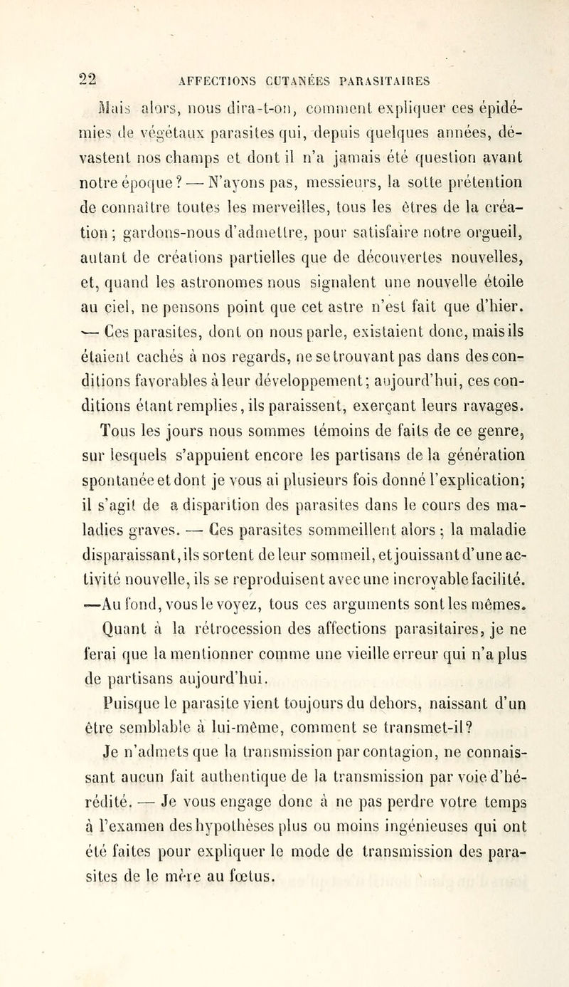 Mais alors, nous dira-t-on, comment expliquer ces épidé- mies de végétaux parasites qui, depuis quelques années, dé- vastent nos champs et dont il n'a jamais été question avant notre époque? — N'ayons pas, messieurs, la sotte prétention de connaître toutes les merveilles, tous les êtres de la créa- tion ; gardons-nous d'admettre, pour satisfaire notre orgueil, autant de créations partielles que de découvertes nouvelles, et, quand les astronomes nous signalent une nouvelle étoile au ciel, ne pensons point que cet astre n'est fait que d'hier. '— Ces parasites, dont on nous parle, existaient donc, mais ils étaient cachés à nos regards, ne se trouvant pas dans des con- ditions favorables à leur développement; aujourd'hui, ces con- ditions étant remplies, ils paraissent, exerçant leurs ravages. Tous les jours nous sommes témoins de faits de ce genre, sur lesquels s'appuient encore les partisans de la génération spontanée et dont je vous ai plusieurs fois donné l'explication; il s'agit de a disparition des parasites dans le cours des ma- ladies graves. — Ces parasites sommeillent alors ; la maladie disparaissant, ils sortent de leur sommeil, et jouissant d'une ac- tivité nouvelle, ils se reproduisent avec une incroyable facilité. —Au fond, vous le voyez, tous ces arguments sont les mêmes. Quant à la rétrocession des affections parasitaires, je ne ferai que la mentionner comme une vieille erreur qui n'a plus de partisans aujourd'hui. Puisque le parasite vient toujours du dehors, naissant d'un être semblable à lui-même, comment se transmet-il? Je n'admets que la transmission par contagion, ne connais- sant aucun fait authentique de la transmission par voie d'hé- rédité. — Je vous engage donc à ne pas perdre votre temps à l'examen des hypothèses plus ou moins ingénieuses qui ont été faites pour expliquer le mode de transmission des para- sites de le mère au fœtus.